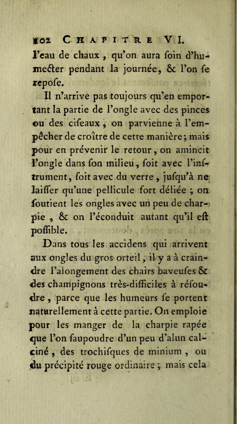 l’eau de chaux , qu’on aura foin d’hu- me&er pendant la journée, ôc l’on fe repofe. Il n’arrive pas toujours qu’en empor- tant la partie de l’ongle avec des pinces ©u des cifeaux , on parvienne à l’em- pêcher de croître de cetre manière ; mais pour en prévenir le retour, on amincit l’ongle dans fon milieu, foit avec l’inf- trument, foit avec du verre , jufqu’à ne laiffer qu’une pellicule fort déliée ; on foutient les ongles avec un peu de char- pie , ôc on l’éconduit autant qu’il eft poffible. Dans tous les accidens qui arrivent aux ongles du gros orteil, il y a à crain- dre Falongement des chairs baveufes & des champignons très-difficiles à réfou- dre , parce que les humeurs fe portent naturellement à cette partie. On emploie pour les manger de la charpie râpée que l’on faupoudre d’un peu d’alun cal- ciné , des trochifques de minium , ou du précipité rouge ordinaire ; mais cela