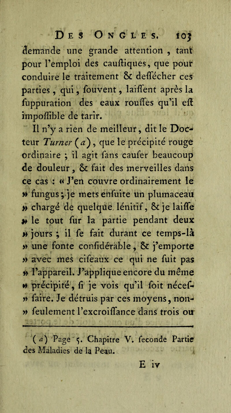 demande une grande attention , tant pour l’emploi des cauftiques, que pour conduire le traitement 8c defiecher ces parties, qui, Souvent, laifient après la Suppuration des eaux roufifes qu’il eft impofiible de tarir. Il n’y a rien de meilleur, dit le Doc- teur Turner (a}, que le précipité rouge ordinaire ; il agit fans caufer beaucoup de douleur, 8c fait des merveilles dans ce cas : « J’en couvre ordinairement le » fungus; je mets enfuite un plumaceau » chargé de quelque lénitif, 8c je laifîe » le tout fur la partie pendant deux » jours ; il fe fait durant ce temps-là » une fonte confidérhble, 8c j’emporte » avec mes cifeaux ce qui ne fuit pas » l’appareil. J’applique encore du même w précipite, fi je vois qu’il Soit nécef- » faire. Je détruis par ces moyens, non- » feulement l’excroiflance dans trois ou ( a) Page 5. Chapitre V. fécondé Partie des Maladies de la Peau.