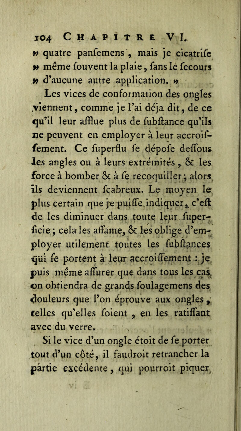 » quatre panfemens ', mais je cicatrife » même fouvent la plaie , fans le fecours » d’aucune autre application. » Les vices de conformation des ongles viennent, comme je l’ai déjà dit, de ce qu’il leur afflue plus de fubftance qu’ils ne peuvent en employer à leur accroif- fement. Ce fuperflu fe dépofe defious les angles ou à leurs extrémités, & les force à bomber & à fe recoquiller ; alors Ils deviennent fcabreux. Le moyen le plus certain que je puifie. indiquer* c’eft de les diminuer dans toute leur fuper- ficie ; cela les affame, & les oblige d’em- ployer utilement toutes les fubffances qui fê portent à leur accroifiement : je puis même afiurer que dans tous les cas on obtiendra de grands foulagemens des douleurs que l’on éprouve aux ongles , telles qu’elles foient , en les ratifiant avec du verre. Si le vice d’un ongle étoit de fe porter tout d’un côté, il faudroit retrancher la partie excédente, qui pourroit piquer