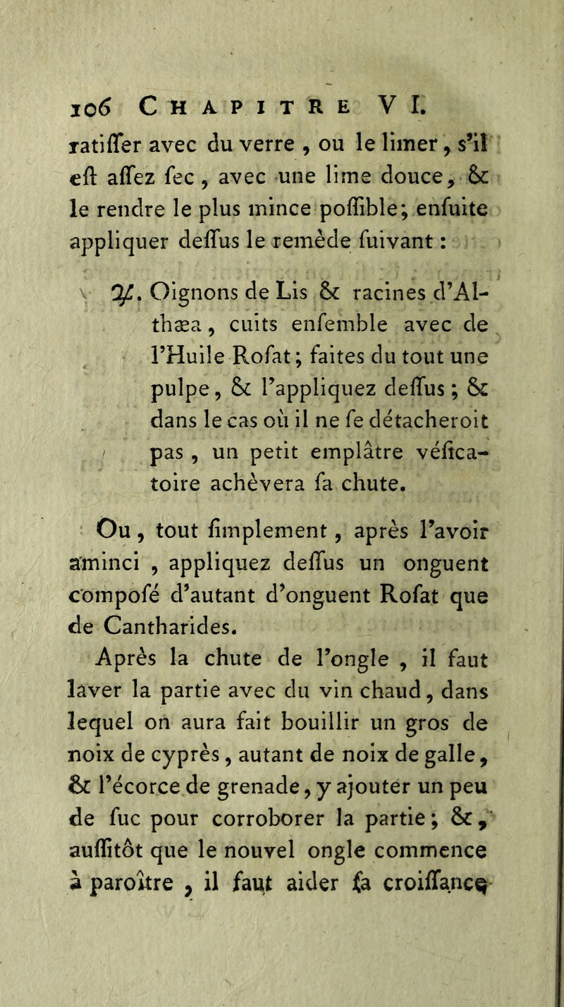 ratifier avec du verre , ou le limer, s’il efi allez fec, avec une lime douce, &c le rendre le plus mince poflible; enfuite appliquer deffus le remède fuivant : Qfi. Oignons de Lis &: racines d’Al- thæa, cuits enfemble avec de l’Huile Rofat ; faites du tout une pulpe, & l’appliquez delTus ; & dans le cas où il ne fe détacheroit pas , un petit emplâtre vélîca- toire achèvera fa chute. Ou, tout fimplement, après l’avoir aminci , appliquez delTus un onguent compofé d’autant d’onguent Rofat que de Cantharides. Après la chute de l’ongle , il faut laver la partie avec du vin chaud, dans lequel on aura fait bouillir un gros de noix de cyprès, autant de noix de galle, &C l’écorce de grenade, y ajouter un peu de fuc pour corroborer la partie; aufiitôt que le nouvel ongle commence à paroître , il faut aider fa croiflanc^