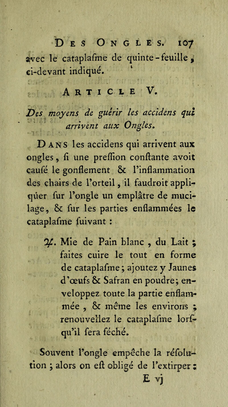 avec le cataplafme de quinte - feuille , ci-devant indiqué. Article V. Des moyens de guérir les accidens qui arrivent aux Ongles. Dans les accidens qui arrivent aux ongles, li une preiïion confiante avoit caufé le gonflement & l’inflammation des chairs de l’orteil, il faudroit appli- quer fur l’ongle un emplâtre de muci- lage, & fur les parties enflammées le cataplafme fuivant : y. Mie de Pain blanc , du Lait ; faites cuire le tout en forme de cataplafme ; ajoutez y Jaunes d’œufs & Safran en poudre; en- veloppez toute la partie enflam- mée , &c même les environs ; renouveliez le cataplafme lor£» qu’il fera féché. Souvent l’ongle empêche la réfolu- îion ; alors on eft obligé de l’extirper; E v)