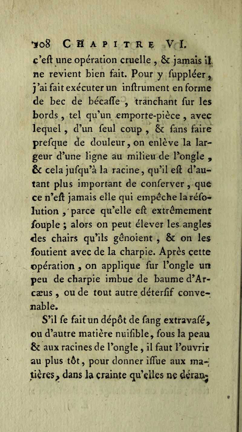 c’eft une opération cruelle , 8c jamais il ne revient bien fait. Pour y fuppléer, j’ai fait exécuter un infiniment en forme de bec de bécafle , tranchant fur les bords, tel qu’un emporte-pièce , avec lequel , d’un feul coup , 8c fans faire prefque de douleur, on enlève la lar- geur d’une ligne au milieu de l’ongle , ôc cela jufqu’à la racine, qu’il eft d’au- tant plus important de conferver , que ce n’efl jamais elle qui empêche Iaréfo- lution parce qu’elle efl extrêmement fouple ; alors on peut élever les angles «les chairs qu’ils gênoient , 8c on les foutient avec de la charpie. Après cette opération , on applique fur l’ongle un peu de charpie imbue de baume d’Ar- cæus, ou de tout autre déterfîf conve- nable. S’il fe fait un dépôt de fang extravafé, ou d’autre matière nuifible* fous la peau 8c aux racines de l’ongle, il faut l’ouvrir au plus tôt, pour donner iffue aux ma- tières > dans la crainte qu’elles ne déran-