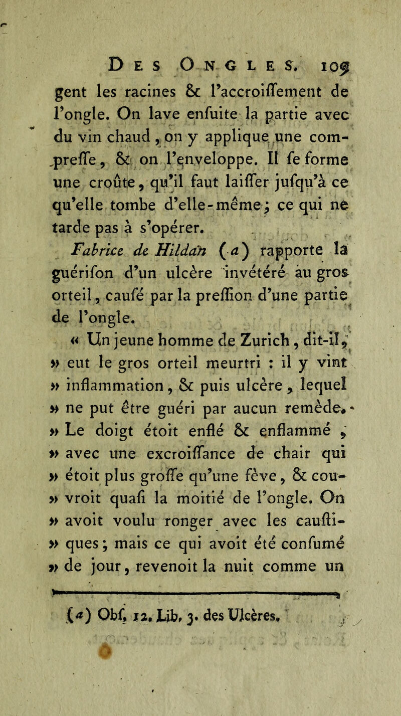 gent les racines Sc l’accroiffement de l’ongle. On lave enfuite la partie avec du vin chaud , on y applique une coin- greffe , & on l’çnveloppe. II fe forme une croûte, qu’il faut lailîer jufqu’à ce qu’elle tombe d’elle-même; ce qui né tarde pas à s’opérer. Fabrice de Hildan ( d) rapporte la guérifon d’un ulcère invétéré au gros orteil, caufé parla prefîion d’une partie de l’ongle. « lin jeune homme de Zurich, dit-il9' » eut le gros orteil meurtri : il y vint » inflammation, Sc puis ulcère , lequel » ne put être guéri par aucun remède# * » Le doigt étoit enflé ôc enflammé , » avec une excroifTance de chair qui » étoit plus grofTe qu’une fève, & cou- » vroit quafi la moitié de l’ongle. On » avoit voulu ronger avec les caufli- » ques ; mais ce qui avoit été confumé y> de jour, revenoit la nuit comme un ' J: y