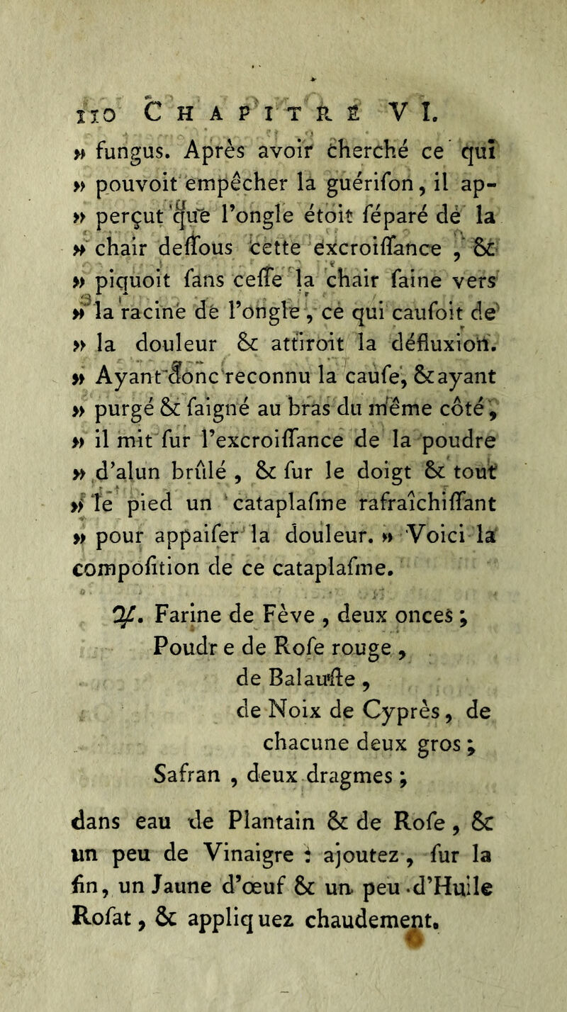 » fungus. Après avoir cherché ce qui » pouvoir empêcher là guérifon, il ap- » perçut 'qu'ë l’ongle étoit féparé dé la » chair defîous Cette éxcroiltance , 8c > * * » piquoit fans celte la chair faine vers » la racine dé l’ongle , ce qui caufoit de' » la douleur 8c attirent la défluxioil. » Ayanr<ïonc reconnu la caufe, 8cayant » purgé 8c faigné au bras du même côté , » il mit fur l’excroiltance de la poudre y> d’alun brûlé , 8c fur le doigt 8c tout >> îe pied un cataplafme rafraichiltant » pour appaifer la douleur. » Voici la compolition de ce cataplafme. Farine de Fève , deux onces ; Poudr e de Rofe rouge , de Ralau'ûe , de Noix de Cyprès, de chacune deux gros ; Safran , deux dragmes ; dans eau de Plantain 8c de Rofe, 8c un peu de Vinaigre t ajoutez , fur la fin, un Jaune d’œuf 8c un peu -d’Huile Rofat, ôc appliquez chaudement.