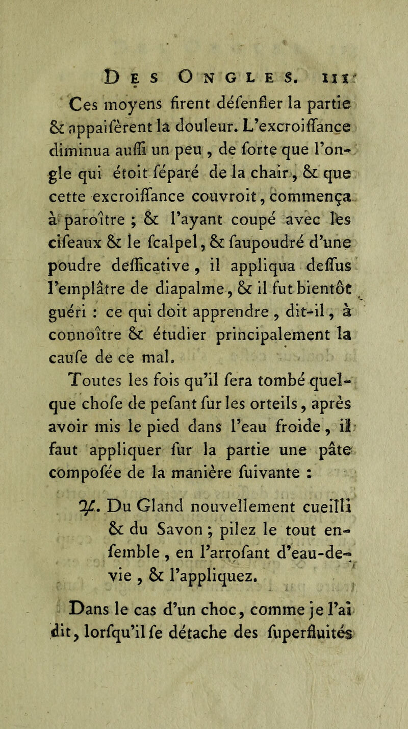 Ces moyens firent défenfier la partie & nppaifèrent la douleur. L’excroiffance diminua aufii un peu , de forte que l’on- gle qui étoit féparé de la chair, & que cette excroifiance couvroit, commença à paroitre ; & l’ayant coupé avec les cifeaux & le fcalpel, & faupoudré d’une poudre defiicative , il appliqua defïus l’emplâtre de diapalme, & il fut bientôt guéri : ce qui doit apprendre , dit-il, à counoitre & étudier principalement la caufe de ce mal. Toutes les fois qu’il fera tombé quel- que chofe de pefant fur les orteils, après avoir mis le pied dans l’eau froide, il faut appliquer fur la partie une pâte compofée de la manière fui vante : Ofi. Du Gland nouvellement cueilli &: du Savon ; pilez le tout en- femble , en l’arrofant d’eau-de- vie , & l’appliquez. Dans le cas d’un choc, comme je l’ai dit, lorfqu’ilfe détache des fuperfluités