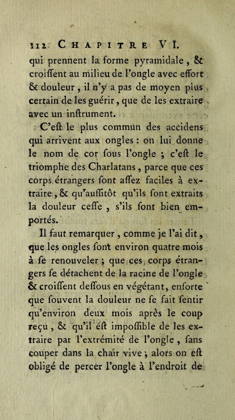 qui prennent la forme pyramidale , 6c croiflent au milieu de l’ongle avec effort 6c douleur , il n’y a pas de moyen plus certain de les guérir, que de les extraire avec un infiniment. C’efl le plus commun des accidens qui arrivent aux ongles : on lui donne le nom de cor fous l’ongle ; c’efl le triomphe des Charlatans, parce que ces corps étrangers font affez faciles à ex- traire, 6c quyauilitôt qu’ils font extraits la douleur ceffe , s’ils font bien em- portés. Il faut remarquer , comme je l’ai dit, tjue les ongles font environ quatre mois à fe renouveler ; que ces corps étran- gers fe détachent de la racine de l’ongle 6c croiflent deffous en végétant, enforte que fouvent la douleur ne fe fait fentir qu’environ deux mois après le coup reçu , 6c qu’il éfl impofïibîe de les ex- traire par l’extrémité de l’ongle , fans couper dans la chair vive alors on efl obligé de percer l’ongle à l’endroit de