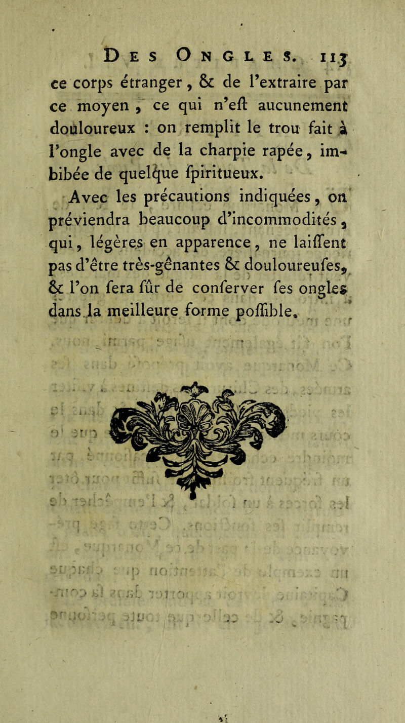 ce corps étranger, & de l’extraire par ce moyen , ce qui n’eft aucunement douloureux : on remplit le trou fait à l’ongle avec de la charpie râpée, im- bibée de quelque fpiritueux. Avec les précautions indiquées, on préviendra beaucoup d’incommodités 9 qui, légères en apparence, ne laiffent pas d’être très-gênantes & douloureufes9 &c l’on fera fûr de conferver fes ongles dans.la meilleure forme nofîible.