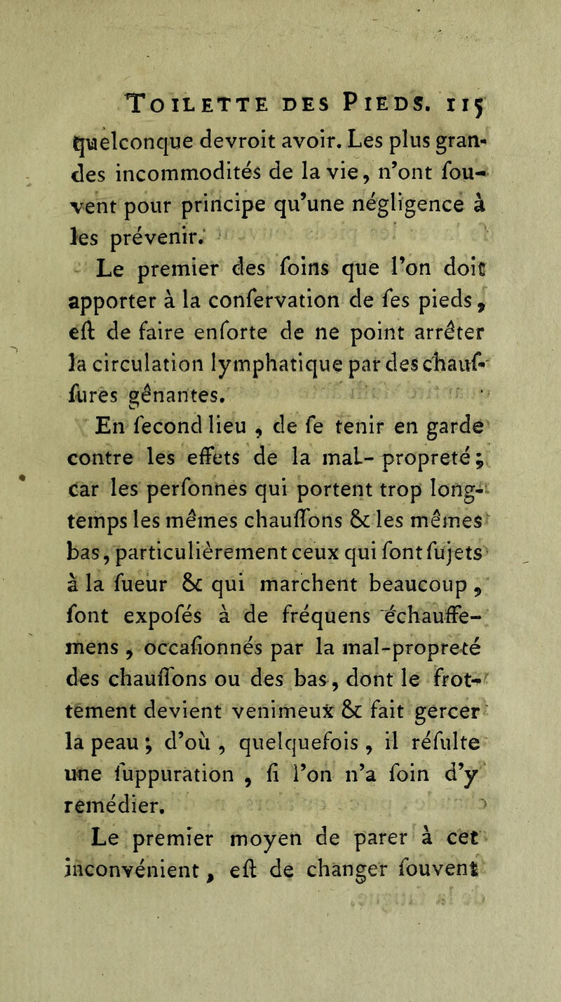 quelconque devroit avoir. Les plus gran- des incommodités de la vie, n’ont fou- vent pour principe qu’une négligence à les prévenir. Le premier des foins que l’on doit apporter à la confervation de fes pieds , eft de faire enforte de ne point arrêter la circulation lymphatique par des chanf- fures gênantes. En fécond lieu , de fe tenir en garde contre les effets de la maL-propreté ; car les perfonnes qui portent trop long- temps les mêmes chauffons & les mêmes bas, particulièrement ceux qui fontfujets à la fueur &: qui marchent beaucoup , font expofés à de fréquens 'échauffe- mens , occafionnés par la mal-propreté des chauffons ou des bas , dont le froN tement devient venimeux &: fait gercer la peau ; d’où , quelquefois, il réfulte une fuppuration , û l’on n’a foin d’y remédier. Le premier moyen de parer à cet inconvénient, eff de changer fouvent