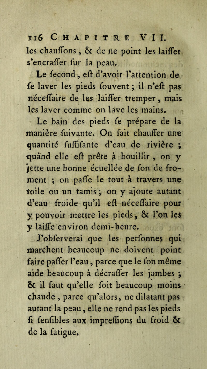 les chauffons, & de ne point les laiffer s’encraffer fur la peau. Le fécond, eft d’avoir l’attention de fe laver les pieds fouvent ; il n’eft pas néceffaire de les laiffer tremper, mais les laver comme on lave les mains. Le bain des pieds fe prépare de la manière fuivante. On fait chauffer une quantité fuffifante d’eau de rivière ; quand elle eft prête à bouillir , on y jette une bonne écuellée de fon de fro- ment ; on paffe le tout à travers une toile ou un tamis ; on y ajoute autant d’eau froide qu’il eft néceffaire pour y pouvoir mettre les pieds, &: l’on les y laiffe environ demi-heure. J’obferverai que les perfonnes qui marchent beaucoup ne doivent point faire paffer l’eau, parce que le fon même aide beaucoup à décraffer les jambes ; & il faut qu’elle foit beaucoup moins chaude , parce qu’alors, ne dilatant pas autant la peau, elle ne rend pas les pieds fi fenftbles aux impreffions du froid &c de la fatigue.