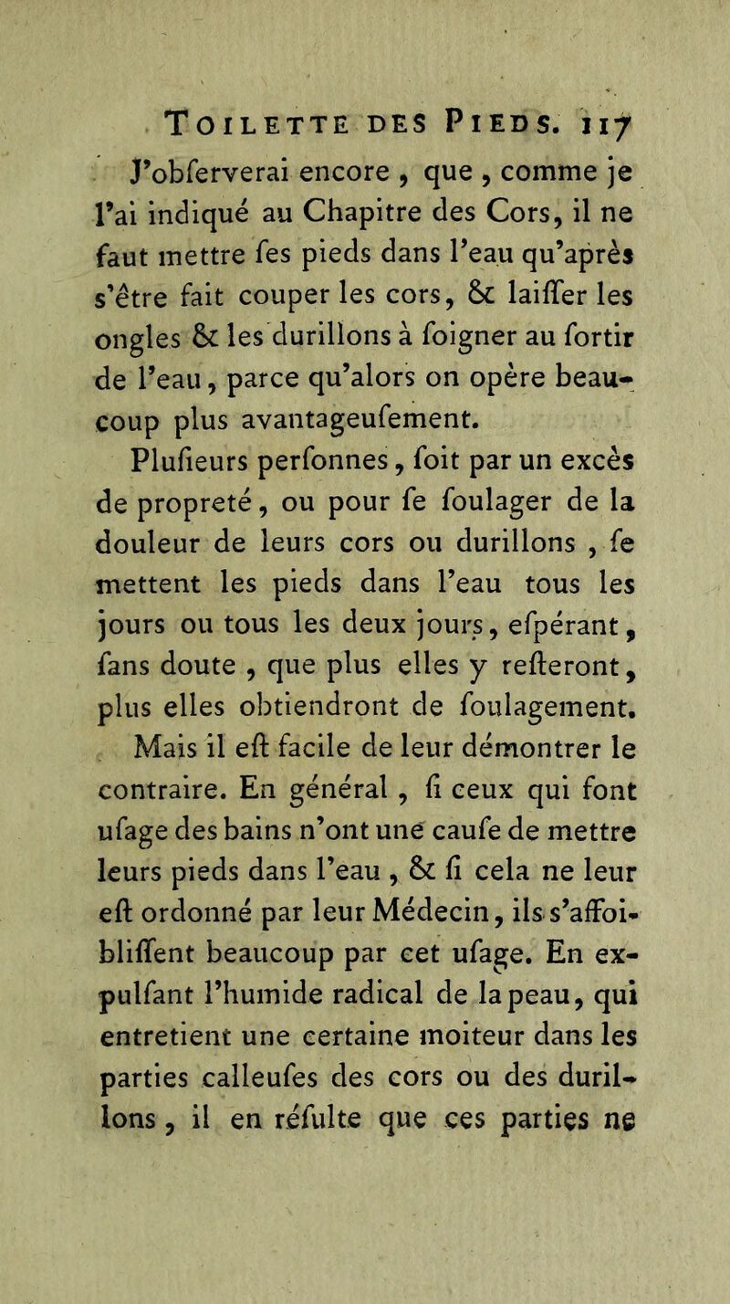 J’obferverai encore , que , comme je l’ai indiqué au Chapitre des Cors, il ne faut mettre fes pieds dans Peau qu’après s’être fait couper les cors, 5c biffer les ongles 5c les durillons à foigner au fortir de Peau, parce qu’alors on opère beau- coup plus avantageufement. Plufieurs perfonnes, foit par un excès de propreté, ou pour fe foulager de la douleur de leurs cors ou durillons , fe mettent les pieds dans Peau tous les jours ou tous les deux jours, efpérant, fans doute , que plus elles y relieront, plus elles obtiendront de foulagement. Mais il efl facile de leur démontrer le contraire. En général , fi ceux qui font ufage des bains n’ont une caufe de mettre leurs pieds dans Peau , 5c fi cela ne leur efl ordonné par leur Médecin, ilss’affoi- bliffent beaucoup par cet ufage. En ex- pulfant l’humide radical de la peau, qui entretient une certaine moiteur dans les parties calleufes des cors ou des duril- lons , il en refaite que ces parties ne