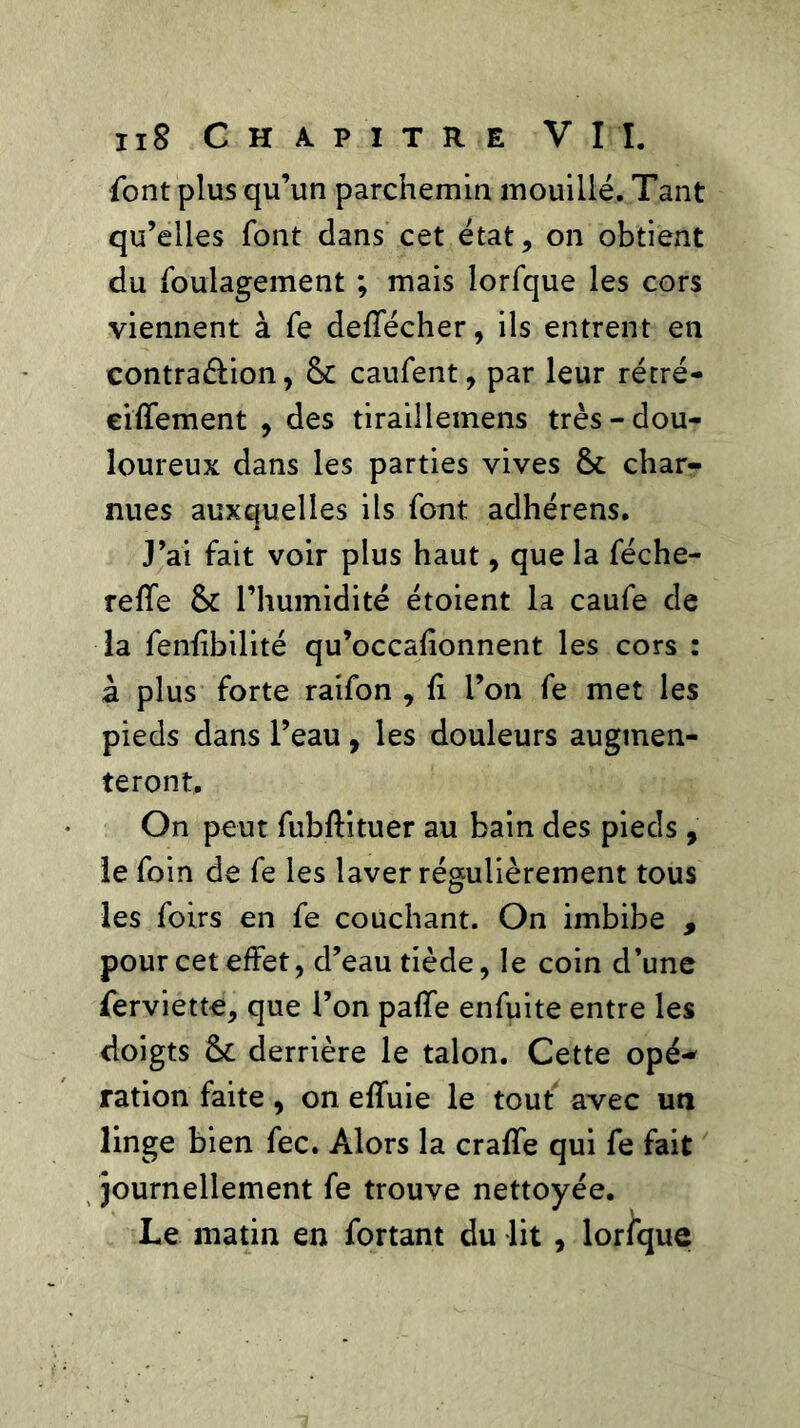 font plus qu’un parchemin mouillé. Tant qu’elles font dans cet état, on obtient du foulagement ; mais lorfque les cors viennent à fe deffécher, ils entrent en contra&ion, 6c caufent, par leur rétré- eiffement , des tiraillemens très-dou- loureux dans les parties vives 6c char- nues auxquelles ils font adhérens. J’ai fait voir plus haut, que la féche- reffe 6c l’humidité étoient la caufe de la fenffbilité qu’occalîonnent les cors : à plus forte raifon , fi l’on fe met les pieds dans l’eau, les douleurs augmen- teront. On peut fubftituer au bain des pieds , le foin de fe les laver régulièrement tous les foirs en fe couchant. On imbibe , pour cet effet, d’eau tiède, le coin d’une ferviette, que l’on paffe enfuite entre les doigts 6c derrière le talon. Cette opé- ration faite, on effuie le tout avec un linge bien fec. Alors la craffe qui fe fait journellement fe trouve nettoyée. Le matin en fortant du lit , lorfque