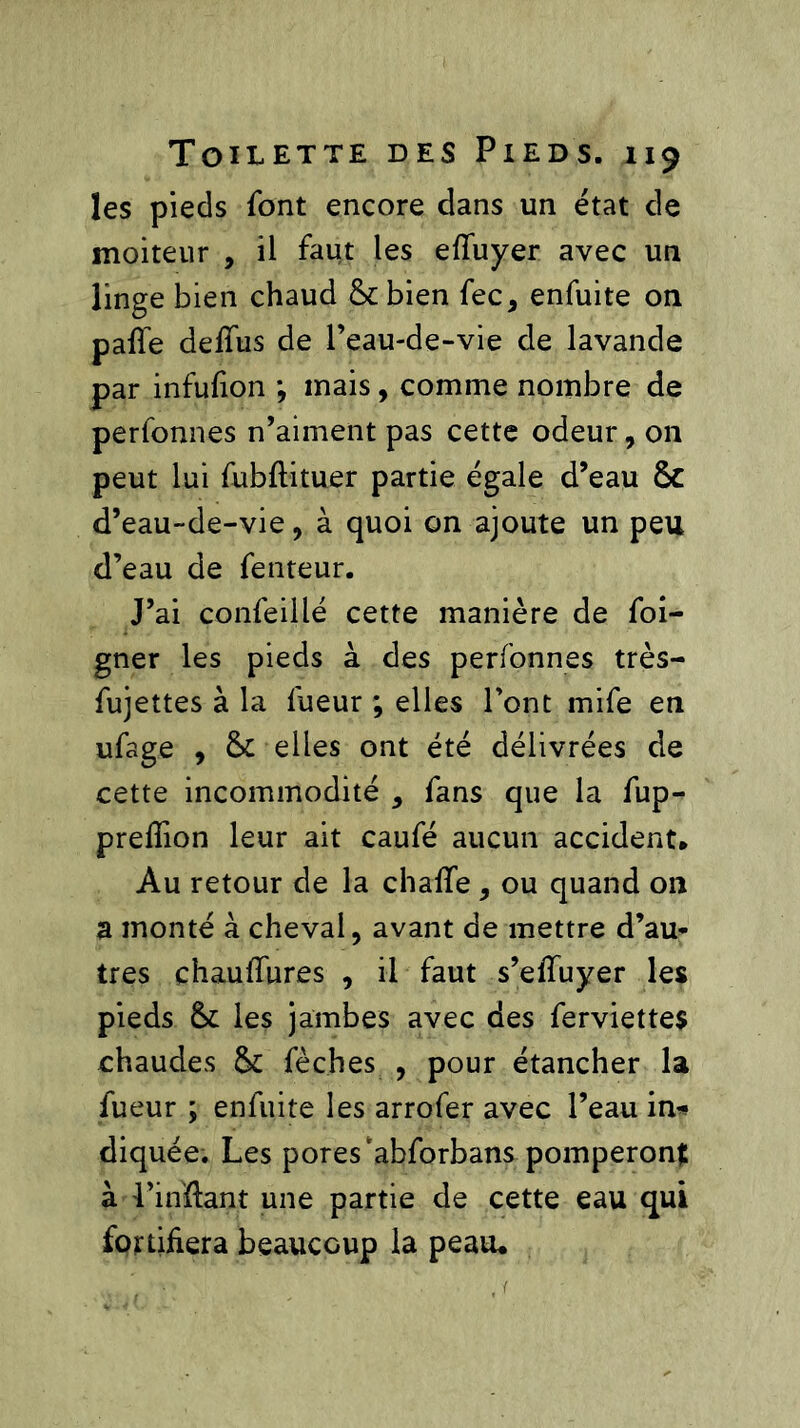 les pieds font encore dans un état de moiteur , il faut les eftuyer avec un linge bien chaud & bien fec, enfuite on pafie defiiis de l’eau-de-vie de lavande par infufion ; mais, comme nombre de perfonnes n’aiment pas cette odeur, on peut lui fubftituer partie égale d’eau 6C d’eau-de-vie, à quoi on ajoute un peu d’eau de fenteur. J’ai confeillé cette manière de foi- gner les pieds à des perfonnes très- fujettes à la lueur ; elles l’ont mife en ufage , & elles ont été délivrées de cette incommodité , fans que la fup- prelîion leur ait caufé aucun accident* Au retour de la chaflfe , ou quand 011 a monté à cheval, avant de mettre d’au- tres chaufiures , il faut s’efifuyer les pieds & les jambes avec des ferviettes chaudes & fèches , pour étancher la fueur ; enfuite les arrofer avec l’eau in* diquée. Les pores ‘abforbans pomperont à l’inftant une partie de cette eau qui fortifiera beaucoup la peau*