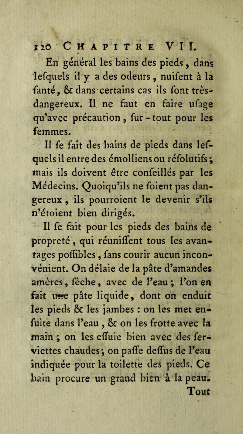 En général les bains des pieds, dans lefquels il y a des odeurs , nuifent à la fanté, 6c dans certains cas ils font très- dangereux. Il ne faut en faire ufage qu’avec précaution , fur - tout pour les femmes. Il fe fait des bains de pieds dans lef- quels il entre des émolliens ou réfolutifs ; mais ils doivent être confeillés par les Médecins. Quoiqu’ils ne foient pas dan- gereux , ils pourroient le devenir s’ils n’étoient bien dirigés. Il fe fait pour les pieds des bains de propreté, qui réunifient tous les avan- tages poflibles, fans courir aucun incon- vénient. On délaie de la pâte d’amandes amères, fèche, avec de l’eau ; l’on en fait u*re pâte liquide, dont on enduit les pieds 6c les jambes : on les met en- fuite dans l’eau , 6c on les frotte avec la main ; on les effuie bien avec des fer- viettes chaudes; on paffe defïus de l’eau indiquée pour la toilette des pieds. Ce bain procure un grand bien à la peau. Tout