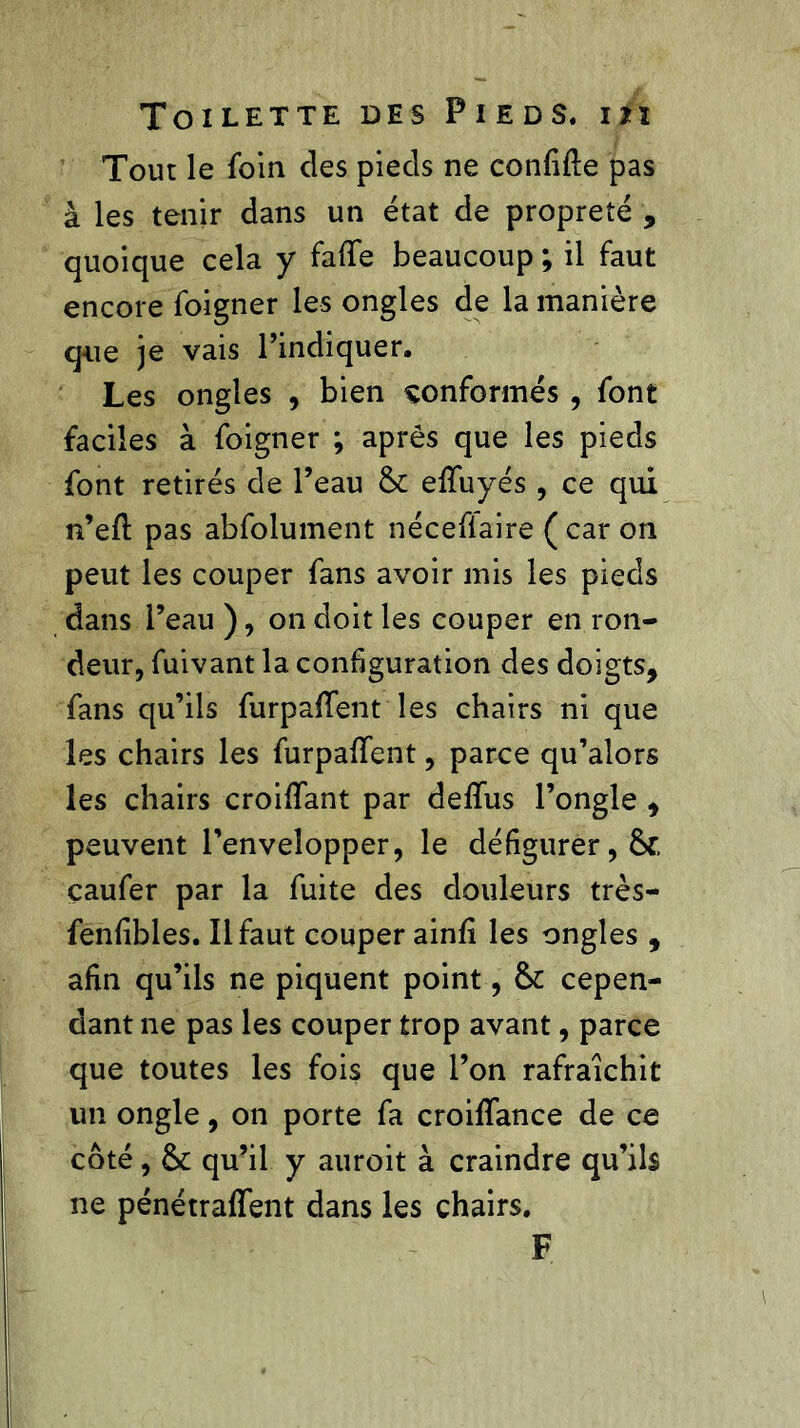 Tour le foin des pieds ne confiée pas à les tenir dans un état de propreté , quoique cela y fafle beaucoup ; il faut encore foigner les ongles de la manière que je vais l’indiquer. Les ongles , bien conformés , font faciles à foigner ; après que les pieds font retirés de l’eau elfuyés , ce qui n’eft pas abfolument nécefiaire ( car on peut les couper fans avoir mis les pieds dans Peau ), on doit les couper en ron- deur, fuivant la configuration des doigts, fans qu’ils furpaffent les chairs ni que les chairs les furpaflfent, parce qu’alors les chairs croifiant par defifus l’ongle , peuvent l’envelopper, le défigurer, çaufer par la fuite des douleurs très- fenfibles. Il faut couper ainfi les ongles , afin qu’ils ne piquent point, & cepen- dant ne pas les couper trop avant, parce que toutes les fois que l’on rafraîchit un ongle, on porte fa croififance de ce côté, & qu’il y auroit à craindre qu’ils ne pénétraffent dans les chairs. F