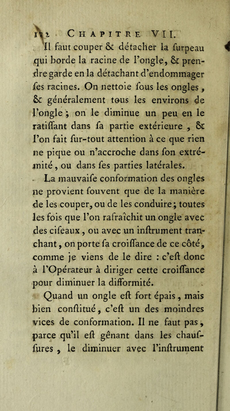 'Il faut couper & détacher ia furpeau qui borde la racine de l’ongle, & pren- dre garde en la détachant d’endommager fies racines. On nettoie fous les ongles , généralement tous les environs de l’ongle ; on le diminue un peu en le ratifiant dans fa partie extérieure , & l’on fait fur-tout attention à ce que rien ne pique ou n’accroche dans fon extré- mité , ou dans fes parties latérales. La mauvaife conformation des ongles ne provient fouvent que de la manière de les couper, ou de les conduire ; toutes les fois que l’on rafraîchit un ongle avec des cifeaux , ou avec un infiniment tran- chant , on porte fa croiflance de ce côté, comme je viens de le dire : c’efi donc à l’Opérateur à diriger cette croiffance pour diminuer la difformité. Quand un ongle eft fort épais, mais bien confiitué, c’eft un des moindres vices de conformation. Il ne faut pas, parce qu’il eft gênant dans les chauf- fures , le diminuer avec l’infiruinent