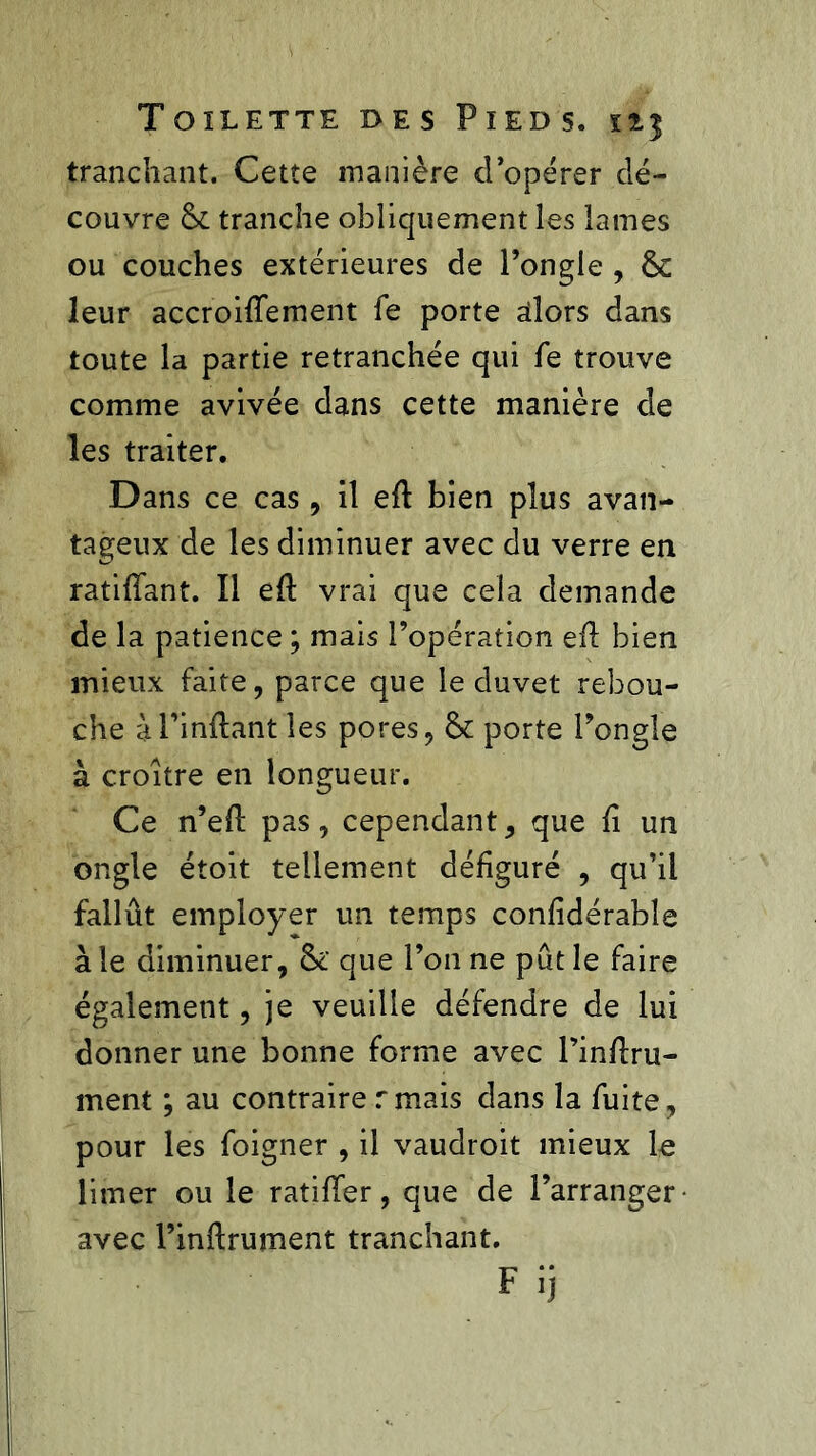 tranchant. Cette manière d’opérer dé- couvre St tranche obliquement les lames ou couches extérieures de l’ongle , St leur accroiffement fe porte dors dans toute la partie retranchée qui fe trouve comme avivée dans cette manière de les traiter. Dans ce cas, il efl bien plus avan- tageux de les diminuer avec du verre en ratifiant. Il efl vrai que cela demande de la patience ; mais l’opération efl bien mieux faite, parce que le duvet rebou- che àrinflant les pores, St porte l’ongle à croître en longueur. Ce n’efl pas, cependant, que fi un ongle étoit tellement défiguré , qu’il fallût employer un temps confidérable à le diminuer, St que l’on ne pût le faire également, je veuille défendre de lui donner une bonne forme avec Pinflru- ment ; au contrairermais dans la fuite, pour les foigner , il vaudroit mieux le limer ou le ratifier, que de l’arranger- avec l’inftrument tranchant. F Ü