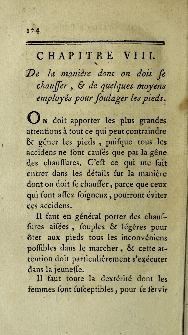 1*4 CHAPITRE VIII. V De la manière dont on doit fe chauffer , & de quelques moyens employés pour foulager Us pieds. O N doit apporter les plus grandes attentions à tout ce qui peut contraindre 6c gêner les pieds , puifque tous les accidens ne font caufés que par la gêne des chauffures. C’eft ce qui me fait entrer dans les détails fur la manière dont on doit fe chauffer, parce que ceux qui font affez foigneux, pourront éviter ces accidens. Il faut en général porter des chauT- fures aifées , Toupies 6c légères pour ôter aux pieds tous les inconvéniens poffibles dans le marcher, 6c cette at- tention doit particulièrement s’exécuter dans la jeuneffe. Il faut toute la dextérité dont les femmes font fufceptibles, pour fe fervir
