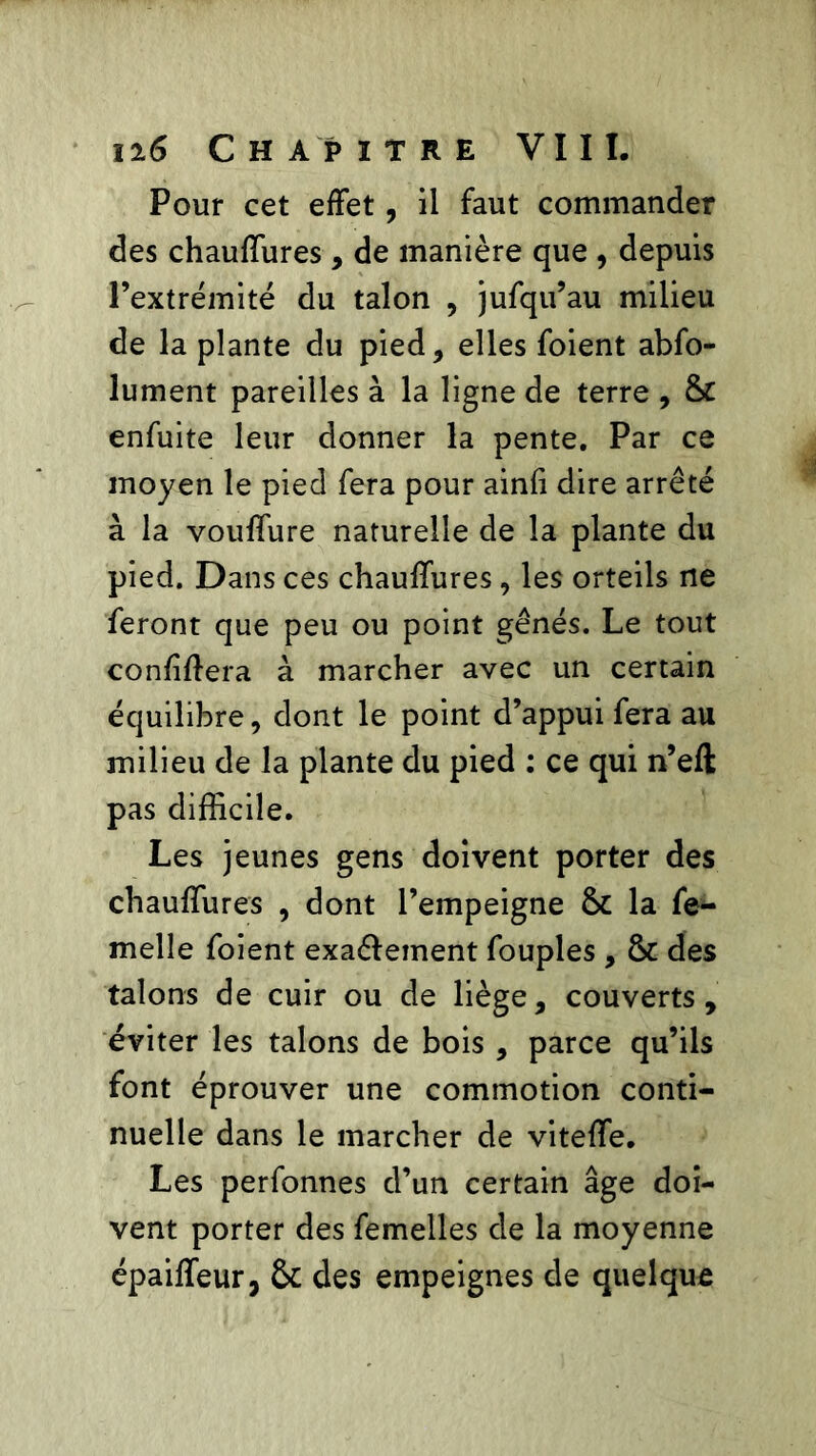 Il6 C H AP ITRE VIII. Pour cet effet, il faut commander des chauffures , de manière que , depuis Pextrémité du talon , jufqu’au milieu de la plante du pied, elles foient abfo- lument pareilles à la ligne de terre , & enfuite leur donner la pente. Par ce moyen le pied fera pour ainfi dire arrêté à la vouffure naturelle de la plante du pied. Dans ces chauffures, les orteils ne feront que peu ou point gênés. Le tout confinera à marcher avec un certain équilibre, dont le point d’appui fera au milieu de la plante du pied : ce qui n’eft pas difficile. Les jeunes gens doivent porter des chauffures , dont l’empeigne & la fe- melle foient exa&ement fouples , & des talons de cuir ou de liège, couverts, éviter les talons de bois , parce qu’ils font éprouver une commotion conti- nuelle dans le marcher de viteffe. Les perfonnes d’un certain âge doi- vent porter des femelles de la moyenne épaiffeur, & des empeignes de quelque