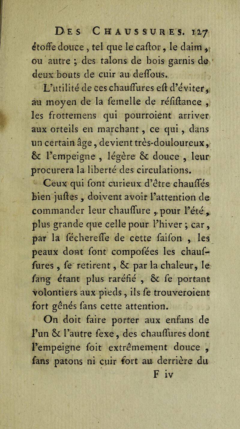 étoffé douce , tel que le caffor, le daim * ou autre ; des talons de bois garnis do deux bouts de cuir au deffous. L’utilité de ces chauffures eft d’évitef, au moyen de la femelle de réfiffance , les frottemens qui pourroient arriver aux orteils en marchant, ce qui, dans un certain âge, devient très-douloureux, & l’empeigne , légère & douce , leur procurera la liberté des circulations. Ceux qui font curieux d’étre chauffés bien juftes , doivent avoir l’attention de commander leur chauffure rpour l’été, plus grande que celle pour l’hiver ; car, par la féchereffe de cette faifon , les peaux dont font compofées les chauf- fures , fe retirent, & par la chaleur, le fang étant plus raréfié , fe portant volontiers aux pieds, ils fe trouveroient fort gênés fans cette attention. On doit faire porter aux enfans de l’un & l’autre fexe, des chauffures dont l’empeigne foit extrêmement douce , fans patons ni cuir fort au derrière du F iv