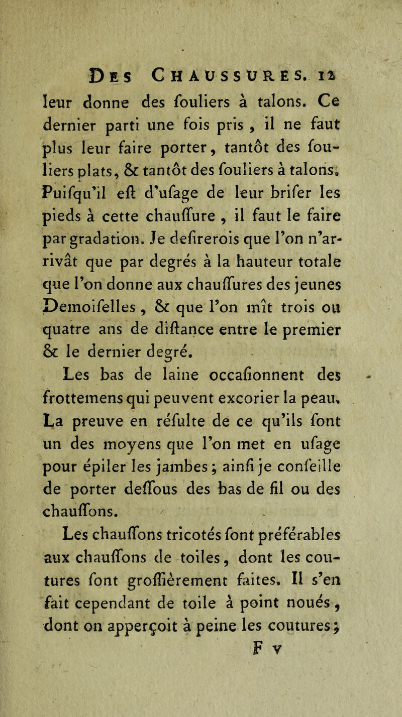 Des G h aüssures, 12 leur donne des fouliers à talons. Ce dernier parti une fois pris , il ne faut plus leur faire porter, tantôt des fou- liers plats, & tantôt des fouliers à talons0 Puifqu’il efl d’ufage de leur brifer les pieds à cette chauffure , il faut le faire par gradation. Je defirerois que l’on n’ar- rivât que par degrés à la hauteur totale que l’on donne aux chauffures des jeunes Demoifelles , & que l’on mît trois ou quatre ans de diftance entre le premier le dernier degré. Les bas de laine occafionnent des frottemens qui peuvent excorier la peau, La preuve en réfulte de ce qu’ils font un des moyens que l’on met en ufage pour épiler les jambes ; ain/i je confeille de porter deffous des bas de fil ou des chauffons. Les chauffons tricotés font préférables aux chauffons de toiles, dont les cou- tures font grofïièrement faites. Il s’en fait cependant de toile à point noués, dont on apperçoit à peine les coutures ;