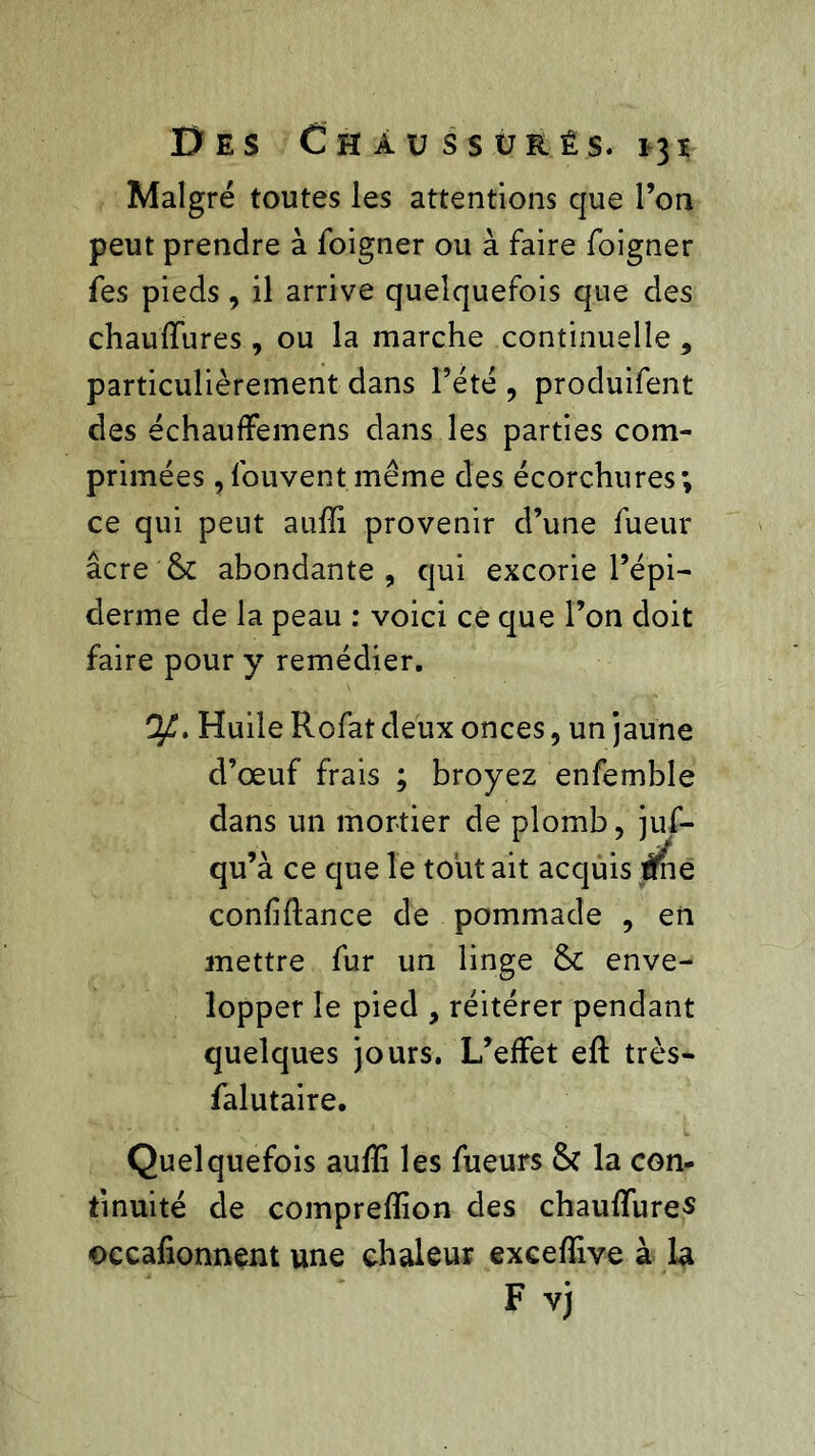 Malgré toutes les attentions que l’on peut prendre à foigner ou à faire foigner fes pieds , il arrive quelquefois que des chaulfures, ou la marche continuelle * particulièrement dans l’été , produifent des échauffemens dans les parties com- primées ,fouvent.même des écorchures; ce qui peut aufïi provenir d’une fueur âcre Sc abondante, qui excorie l’épi- derme de la peau : voici ce que l’on doit faire pour y remédier. Huile Rofat deux onces, un jaune d’œuf frais ; broyez enfemble dans un mortier de plomb, juf- qu’à ce que le tout ait acquis ïfne confiftance de pommade , en mettre fur un linge & enve- lopper le pied , réitérer pendant quelques jours. L’effet eft très- falutaire. Quelquefois aufïi les fueurs & la con- tinuité de comprefïion des chauflures ©ccafionnem une chaleur exceffive à la F vj
