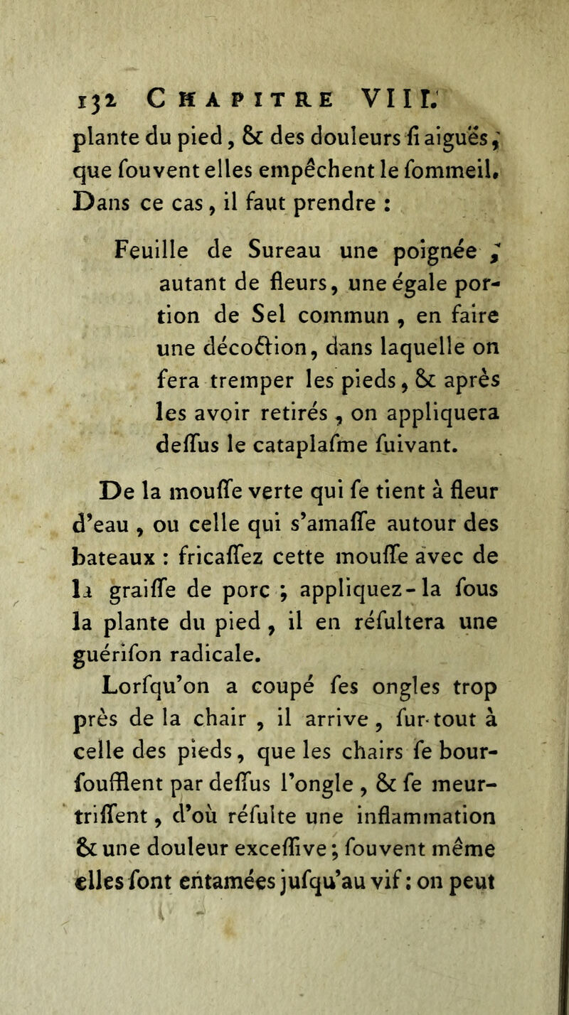 plante du pied, & des douleurs fl aiguës, que fouvent elles empêchent le fommeil. Dans ce cas, il faut prendre : Feuille de Sureau une poignée autant de fleurs, une égale por- tion de Sel commun , en faire une décoélion, dans laquelle on fera tremper les pieds, 6c après les avoir retirés , on appliquera deflus le cataplafme fuivant. De la moufle verte qui fe tient à fleur d’eau , ou celle qui s’amaffe autour des bateaux : fricafîez cette moufle avec de la graifle de porc ; appliquez-la fous la plante du pied , il en réfultera une guérifon radicale. Lorfqu’on a coupé fes ongles trop près de la chair , il arrive, fur-tout à celle des pieds, que les chairs fe bour- foufflent par deflus l’ongle , 6c fe meur- triflent, d’où réfulte une inflammation 6c une douleur exceflive ; fouvent même elles font entamées jufqu’au vif ; on peut