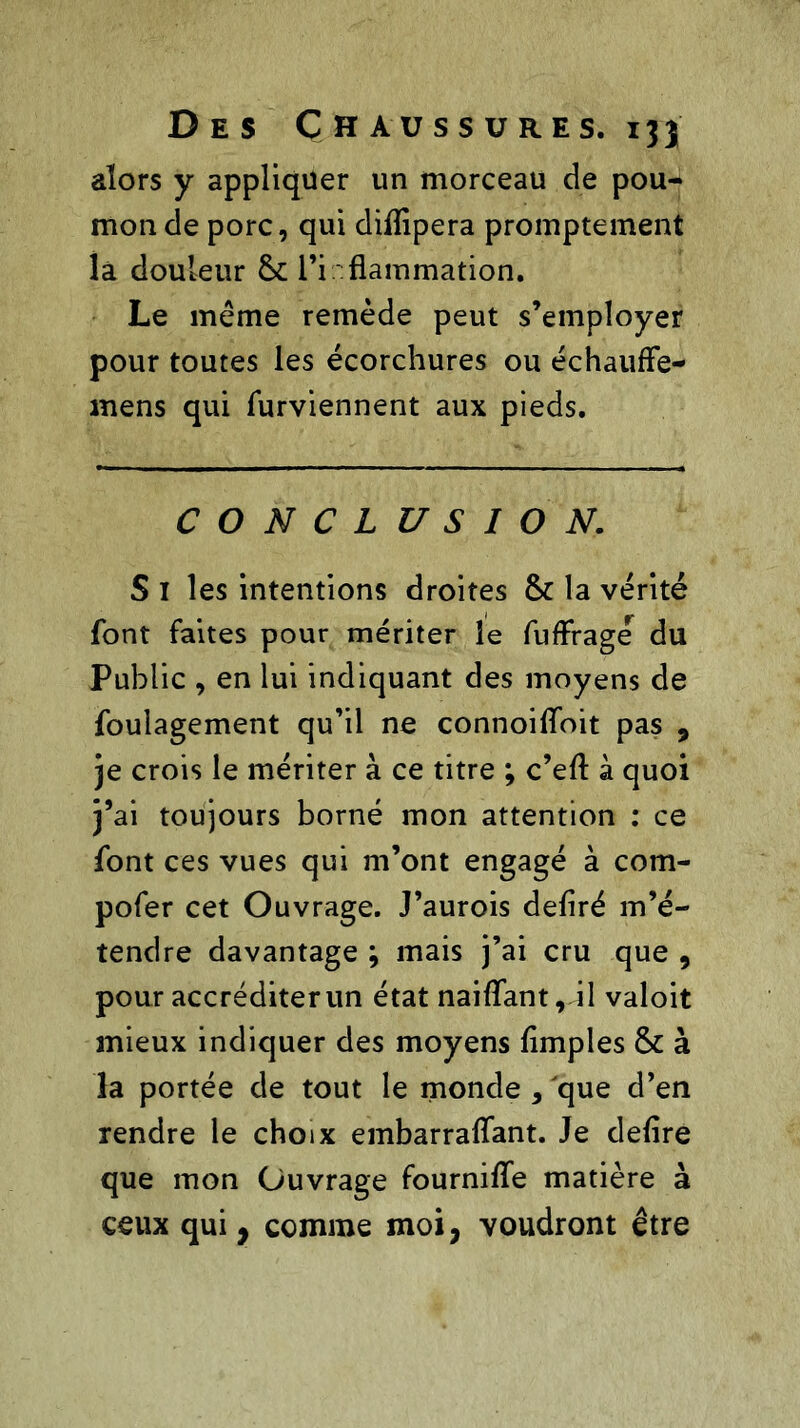 alors y appliquer un morceau de pou- mon de porc, qui dilïipera promptement la douleur & l'inflammation. Le même remède peut s’employer pour toutes les écorchures ou échauffe- mens qui furviennent aux pieds. CONCLUSION. S I les intentions droites & la vérité font faites pour mériter le fufFragé du Public , en lui indiquant des moyens de foulagement qu’il ne connoiffoit pas , je crois le mériter à ce titre ; c’efl à quoi j’ai toujours borné mon attention : ce font ces vues qui m’ont engagé à com- pofer cet Ouvrage. J’aurois déliré m’é- tendre davantage ; mais j’ai cru que , pour accréditerun état naiflant, il valoit mieux indiquer des moyens limples & à la portée de tout le monde , que d’en rendre le choix embarralfant. Je déliré que mon Ouvrage fournilfe matière à ceux qui, comme moi, voudront être