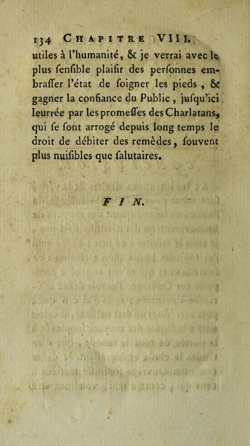 utiles à l’humanité, & je verrai avec le plus fenfible plaifir des perfonnes em- braffer l’état de foigner les pieds , &C gagner la confiance du Public , jufqu’ici v leurrée par lespromeffes des Charlatans, qui fe font arrogé depuis long temps le droit de débiter des remèdes, fouvent plus nuifibles que falutaires. FIN.