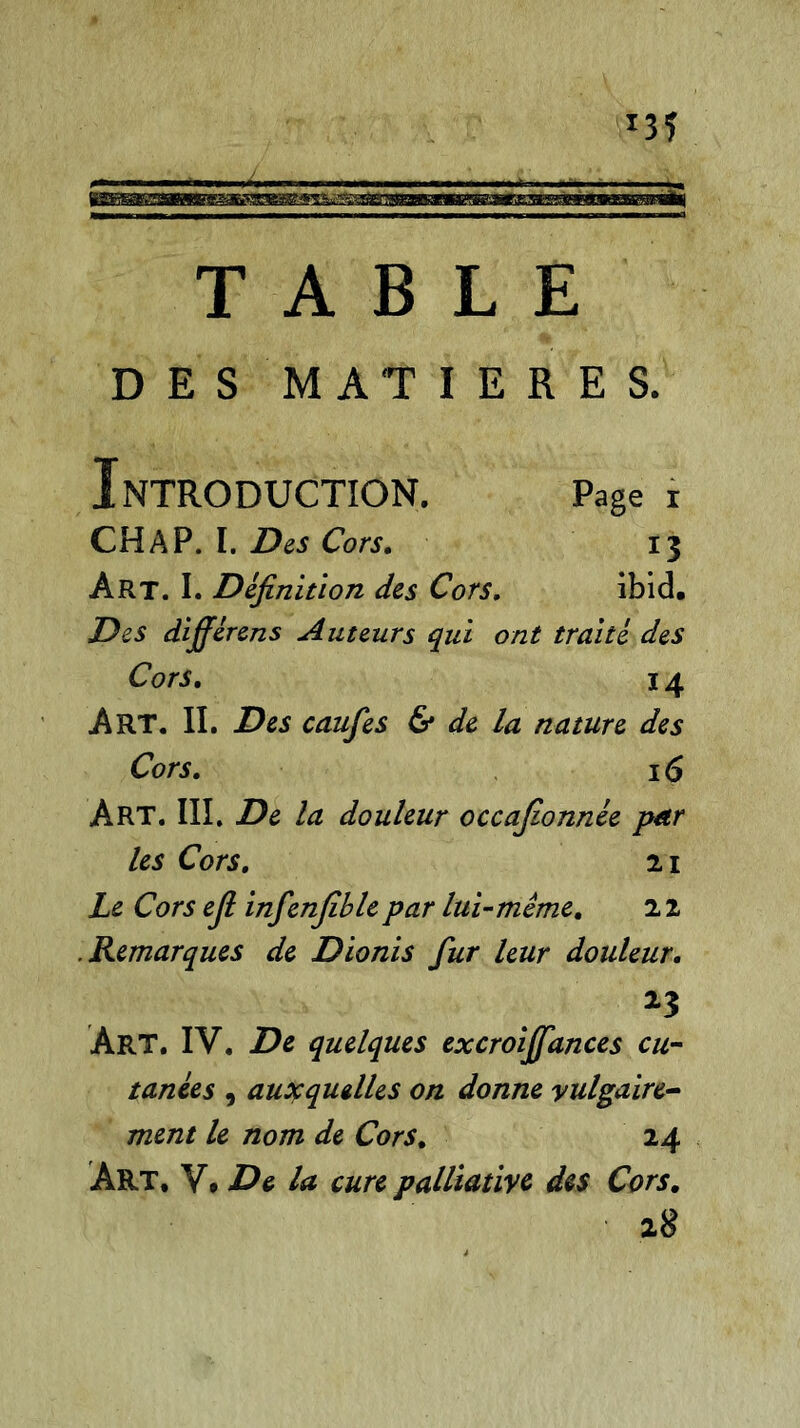 TABLE DES MATIERES. Introduction. page r CH A P. I. Des Cors. 13 Art. I. Définition des Cors. ibid. Des différons Auteurs qui ont traité des Cors. 14 Art. II. Des caufes & de la nature des Cors. 1 <5 Art. III. De la douleur occafionnée par les Cors. 21 Le Cors efi infenfiblepar lui-même. 2 2 .Remarques de Dionis fur leur douleur. 25 ÀRT. IV. De quelques excroiffances eu- tanées , auxquelles on donne vulgaire- ment le nom de Cors. 24 Art, V, De la cure palliative des Cors. 28