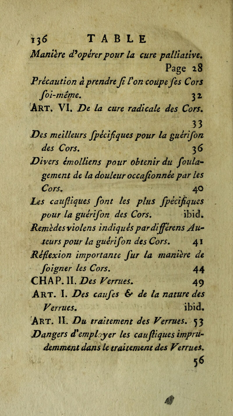 Manière d'opérer pour la cure palliative. Page 28 Précaution à prendre fi Von coupe fes Cors foi-même. 3 2 Art. VI. De la cure radicale des Cors. 33 Des meilleurs fpécifiques pour la guérifon des Cors. 3 6 Divers émolliens pour obtenir du foula- gement de la douleur occafionnée par les Cors. 40 Les caufiques font tes plus fpécifiques pour la guérifon des Cors. ibid. Remèdes violens indiquéspardifférens Au- teurs pour la guérifon des Cors. 41 Réflexion importante fur la manière de foigner les Cors. 44 CH A P. IL Des Verrues. 49 Art. I. Des caufes & de la nature des Verrues. ibid. Art. IL Du traitement des Verrues. 53 Dangers d'employer les cauf iques impru- demment dans le traitement des Virrues. 56 4