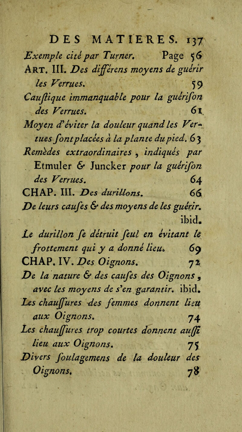 Exemple, cite par Turner. Page 5 6 Art. III. Des différens moyens de guérir les Verrues. 5 9 Caujlique immanquable pour la guêrifon des Verrues. 61 Moyen d'éviter la douleur quand les Ver* tues font placées à la plante du pied. 63 Remèdes extraordinaires , indiqués par Etmuler & Juncker pour la guêrifon des Verrues. 64 CHAP. III. Des durillons. 66 De leurs caufes & des moyens de les guérir. ibid. Le durillon fe détruit feul en évitant le frottement qui y a donné lieu* 69 CHAP. IV. Des Oignons. 7% De la nature & des caufes des Oignons 9 avec les moyens de s'en garantir. ibid. Les chauffures -des femmes donnent lieu aux Oignons. 74 Les chauffures trop courtes donnent auffL lieu aux Oignons. 75 Divers foulagemens de la douleur des Oignons. 7#