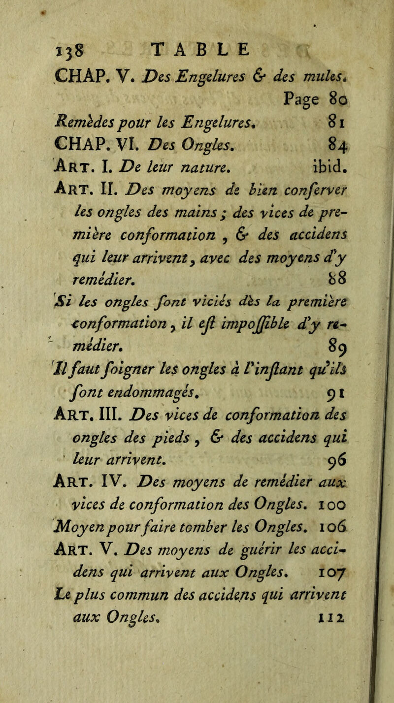 ÇHAP. V. Des Engelures & des mulesé Page 80 Remldes pour les Engelures. 81 CHAP. VI. Des Ongles. 84 Art. I. De leur nature. ibid. Art. II. Des moyens de bien conferver les ongles des mains ; des vices de pre- mière conformation , & des accidens qui leur arriventy avec des moyens d'y remédier. 8 8 Si les ongles font viciés dès la première conformation, il ejl impofjible d'y re- médier. 89 Il faut foigner les ongles à l'infant quïh font endommagés. 91 ÀRT. III. Des vices de conformation des ongles des pieds , & des accidens qui leur arrivent. 96 Art. IV. Des moyens de remédier aux vices de conformation des Ongles. 100 Moyen pour faire tomber les Ongles. 106 Art. V. Des moyens de guérir les acci- dens qui arrivent aux Ongles. 107 Le plus commun des accidens qui arrivent aux Ongles. 112