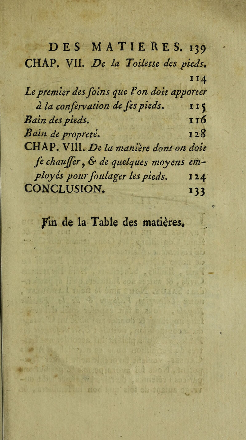 CHAP. VII. De la Toilette des pieds. 114 Le premier des foins que F on doit apporter à la confervation de fes pieds. 11J Bain des pieds. Il 6 Bain de propreté. 128 CHAP. VIII. De la manière dont on doit fe chauffer, & de quelques moyens em- ployés pour foulager les pieds. 124 CONCLUSION. i?2 fin de la Table des matières.