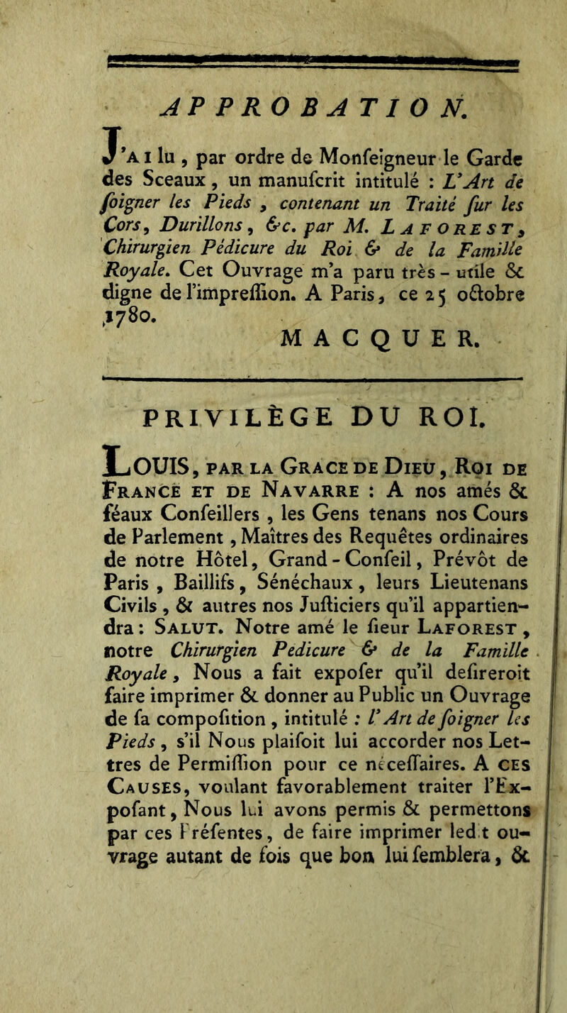 APPROBATION. T’a i lu , par ordre de Monfeigneur le Garde des Sceaux, un manufcrit intitulé : L’Art de foigner les Pieds 9 contenant un Traité fur les Cors, Durillons, &c. par M. L A F o re s t 9 Chirurgien Pédicure du Roi & de la Famille Royale. Cet Ouvrage m’a paru très - utile ôc digne de l’impreflion. A Paris, ce 25 o&obre >1780. M A C Q U E R. PRIVILÈGE DU ROI. Louis, PAR LA GRACE DE DiEÛ,Rç>I DE France et de Navarre : A nos amés & féaux Confeillers , les Gens tenans nos Cours de Parlement, Maîtres des Requêtes ordinaires de notre Hôtel, Grand - Confeil, Prévôt de Paris , Baillifs, Sénéchaux, leurs Lieutenans Civils , & autres nos Jufliciers qu’il appartien- dra : Salut. Notre amé le fieur Laforest , notre Chirurgien Pédicure & de la Famille Royale, Nous a fait expofer qu’il defireroit faire imprimer & donner au Public un Ouvrage de fa compofition , intitulé : T Art de foigner les Pieds , s’il Nous plaifoit lui accorder nos Let- tres de Permiffion pour ce ntcelTaires. A ces Causes, voulant favorablement traiter l’Ex- pofant, Nous lui avons permis & permettons par ces Kréfentes, de faire imprimer led t ou- vrage autant de fois que bon lui femblera, &