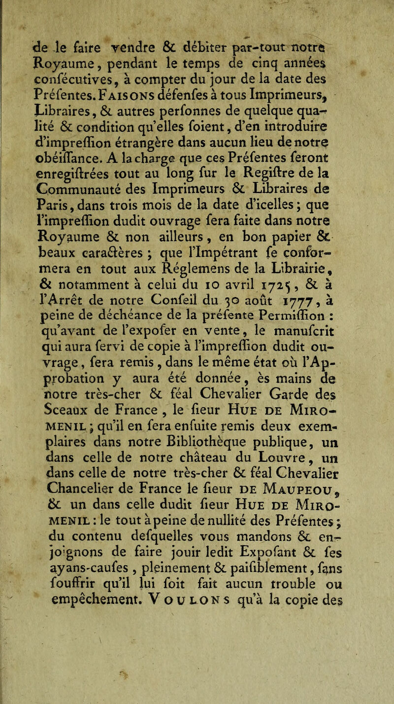 de le faire vendre Se débiter par-tout notre Royaume, pendant le temps de cinq années confécutives, à compter du jour de la date des Préfentes. Faisons défenfes à tous Imprimeurs, Libraires, Se autres perfonnes de quelque qua-? lité Se condition quelles foient, d’en introduire d’imprefïion étrangère dans aucun lieu de notre obéiflance. A la charge que ces Préfentes feront enregiftrées tout au long fur le Regiftre de la Communauté des Imprimeurs Se Libraires de Paris, dans trois mois de la date d’icelles ; que l’impreffion dudit ouvrage fera faite dans notre Royaume & non ailleurs, en bon papier & beaux eara&ères ; que l’Impétrant fe confor- mera en tout aux Réglemens de la Librairie, & notamment à celui du io avril 1725, Se à l’Arrêt de notre Confeil du 30 août 1777, à peine de déchéance de la préfente Permiffion : qu’avant de l’expofer en vente, le manufcrit qui aura fervi de copie à l’impreffion dudit ou- vrage , fera remis , dans le même état où l’Ap- probation y aura été donnée, ès mains de notre très-cher Se féal Chevalier Garde des Sceaux de France , le fieur Hue de Miro- menil ; qu’il en fera enfuite remis deux exem- plaires dans notre Bibliothèque publique, un dans celle de notre château du Louvre, un dans celle de notre très-cher Se féal Chevalier Chancelier de France le fieur de Maupeou, Se un dans celle dudit fieur Hue de Miro- menil : le tout à peine de nullité des Préfentes ; du contenu defquelles vous mandons Se en- joignons de faire jouir ledit Expofant Se fes ayans'caufes , pleinement Se paifiblement, fans fouffrir qu’il lui foit fait aucun trouble ou empêchement. Voulons qu’à la copie des