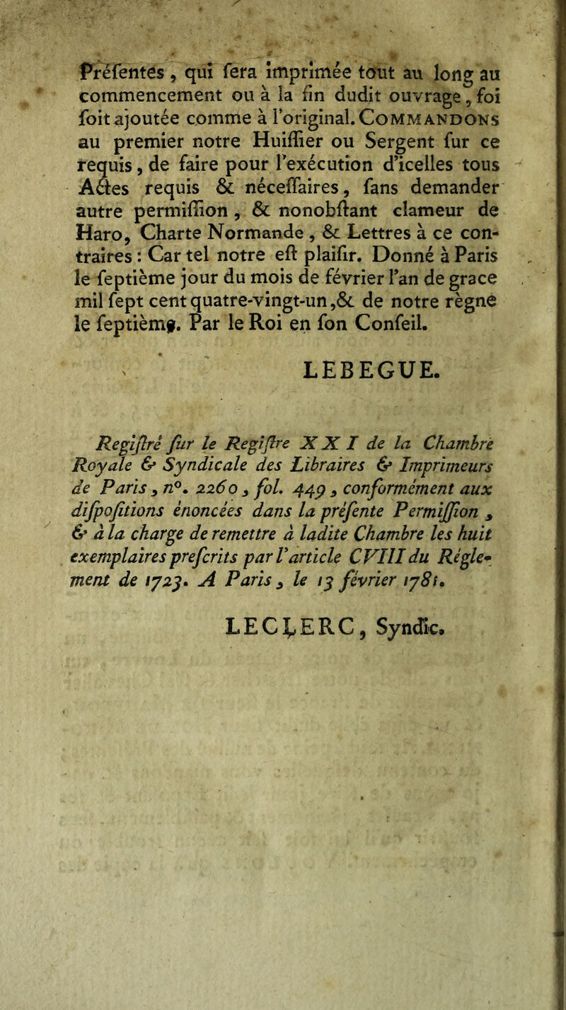 Prefentés , qui fera imprimée tout au long au commencement ou à la fin dudit ouvrage, foi foitajoutée comme à l’original. Commandons au premier notre Huifîier ou Sergent fur ce requis, de faire pour l’exécution d’icelles tous Aéèes requis & néceffaires, fans demander autre permiffion , & nonobftant clameur de Haro, Charte Normande , & Lettres à ce con- traires : Car tel notre eft plaifir. Donné à Paris le feptième jour du mois de février l’an de grâce milfept cent quatre-vingt-un ,& de notre règne le feptièm§. Par le Roi en fon Confeil. LEBEGUE. Regijlrê fur le Regijlre X X I de la Chambre Royale & Syndicale des Libraires & Imprimeurs de Paris } n°. 2260 3 fol. 44g 3 conformément aux dijpofitions énoncées dans la préfente Permiffion y & à la charge de remettre à ladite Chambre les huit exemplaires prefcrits par Varticle CVIlIdu Régie* ment de 1723» A Paris 3 le 13 février 178s. LECLERC, Syndic.