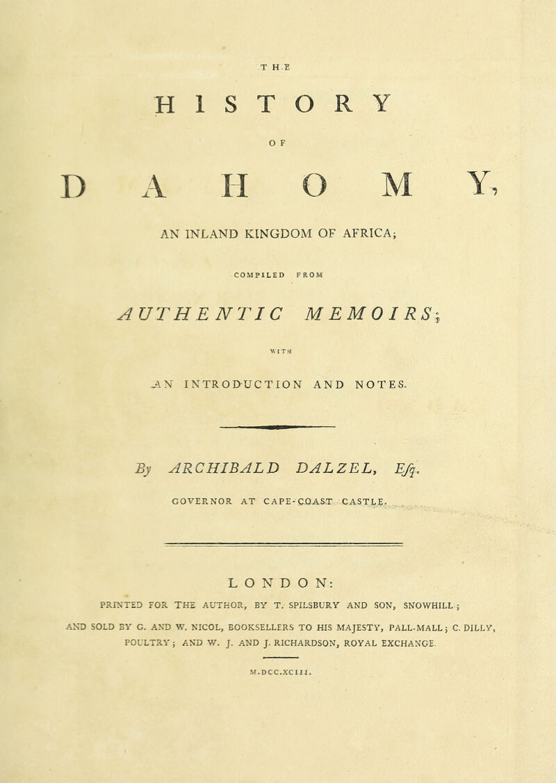 T HE HISTORY O F D A H O M Y AN INLAND KINGDOM OF AFRICA; COMPILED FROM AUTHENTIC MEMOIRS-, AN INTRODUCTION AND NOTES. By ARCHIBALD DAL Z EL, Efq. GOVERNOR AT CAPE-CQAS.T CASTLE.,^.^,,^ . , LONDON: PRINTED FOR THE AUTHOR, BY T. SPILSBURY AND SON, SNOWHILL-; AND SOLD BY G. AND W. NICOL, BOOKSELLERS TO HIS MAJESTY, PALL-MALL; C. DULY, POULTRY ; AND W. J. AND J. RICHARDSON, ROYAL EXCHANGE. M.DCC.XCIII.