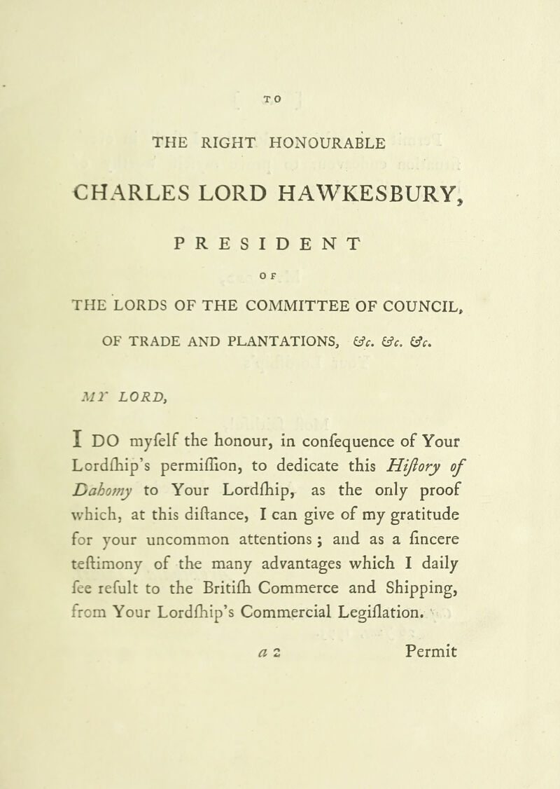 TPIE RIGHT HONOURABLE CHARLES LORD HAWKESBURY, PRESIDENT O F THE LORDS OF THE COMMITTEE OF COUNCIL, OF TRADE AND PLANTATIONS, ^c, Mr LORD, I DO myfelf the honour, in confequence of Your Lordfhip’s permiffion, to dedicate this Hijlory of Dahojny to Your Lordfhip, as the only proof which, at this diftance, I can give of my gratitude for your uncommon attentions; and as a iincere teftimony of the many advantages which I daily fee refult to the Britifh Commerce and Shipping, from Your Lordfliip’s Commercial Legiflation. ' a 2 Permit