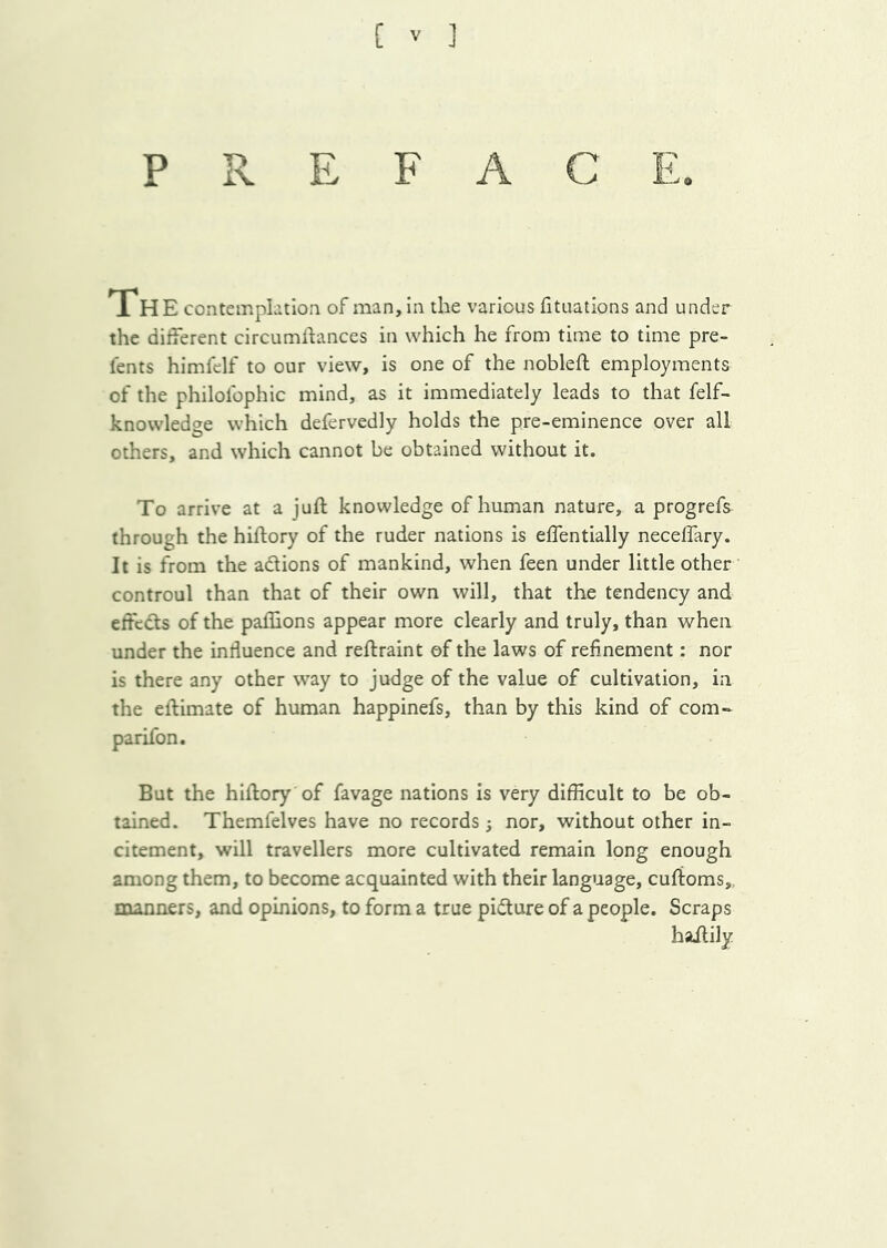 PREFACE. iH E contemphtioa of man, in the various fituations and under the different circumlfances in which he from time to time pre- lents himfclf to our view, is one of the noblefl employments of the philofophic mind, as it immediately leads to that felf- knowledge which defervedly holds the pre-eminence over all others, and which cannot be obtained without it. To arrive at a juft knowledge of human nature, a progrefs through the hiftory of the ruder nations is effentially neceffary. It is from the adlions of mankind, when feen under little other controul than that of their own will, that the tendency and effcdts of the paihons appear more clearly and truly, than when under the intiuence and reftraint of the laws of refinement: nor is there any other way to judge of the value of cultivation, in the eftimate of human happinefs, than by this kind of com- parifon. But the hiftory of favage nations is very difficult to be ob- tained. Themfelves have no records j nor, without other in- citement, will travellers more cultivated remain long enough among them, to become acquainted with their language, cuftoms,, manners, and opinions, to form a true picture of a people. Scraps hailily