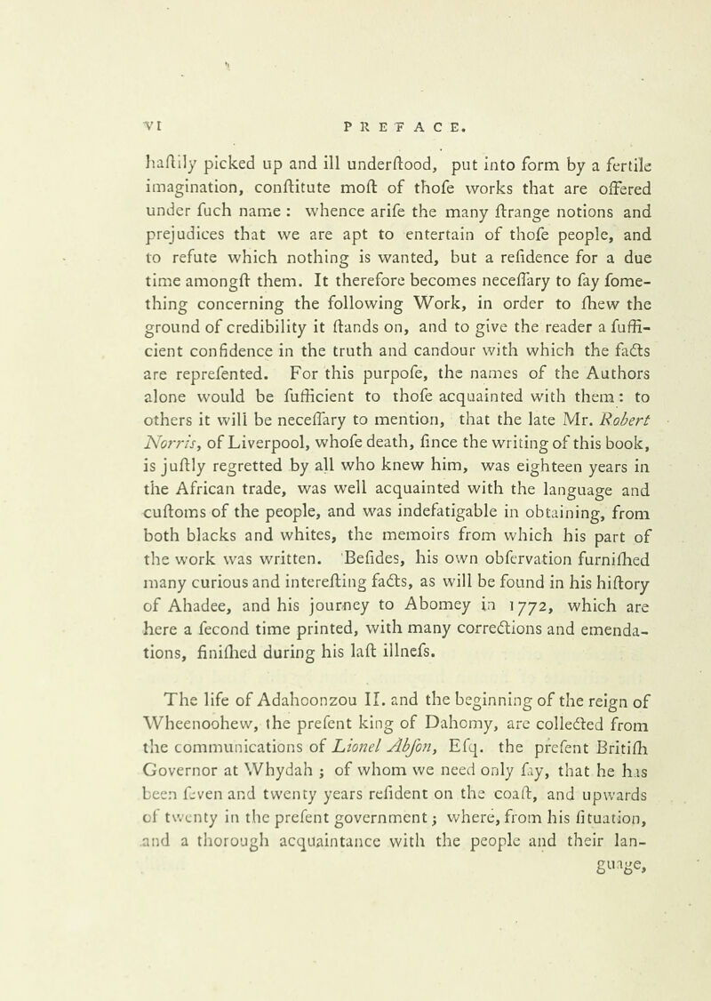 liaAily picked up and ill underftood, put into form by a fertile imagination, conftitute mod of thofe works that are offered under fuch name : whence arife the many drange notions and prejudices that we are apt to entertain of thofe people, and to refute which nothing is wanted, but a refidence for a due time amongd them. It therefore becomes neceffary to fay fome- thing concerning the following Work, in order to fhew the ground of credibility it dands on, and to give the reader a fuffi- cient confidence in the truth and candour with which the fails are reprefented. For this purpofe, the names of the Authors alone would be fufficient to thofe acquainted with them: to others it will be neceffary to mention, that the late Mr. Robert Norris, of Liverpool, whofe death, fince the writing of this book, is judly regretted by all who knew him, was eighteen years in the African trade, was well acquainted with the language and cudoms of the people, and was indefatigable in obtaining, from both blacks and whites, the memoirs from which his part of the work was written. Befides, his own obfervation furnidied many curious and intereding fadls, as will be found in his hidory of Ahadee, and his journey to Abomey in 1772, which are here a fecond time printed, with many corrections and emenda- tions, finidied during his lad illncfs. The life of Adahoonzou II. and the beginning of the reign of Wheenoohew, the prefent king of Dahomy, are collected from the communications of Lionel Abjon, Efq. the prefent Britifh Governor at Whydah ; of whom we need only fay, that he has been feven and tw'enty years rcfident on the coad, and upwards of t^vcnty in the prefent government; where,from his fituation, and a thorough acquaintance with the people and their lan- guage.
