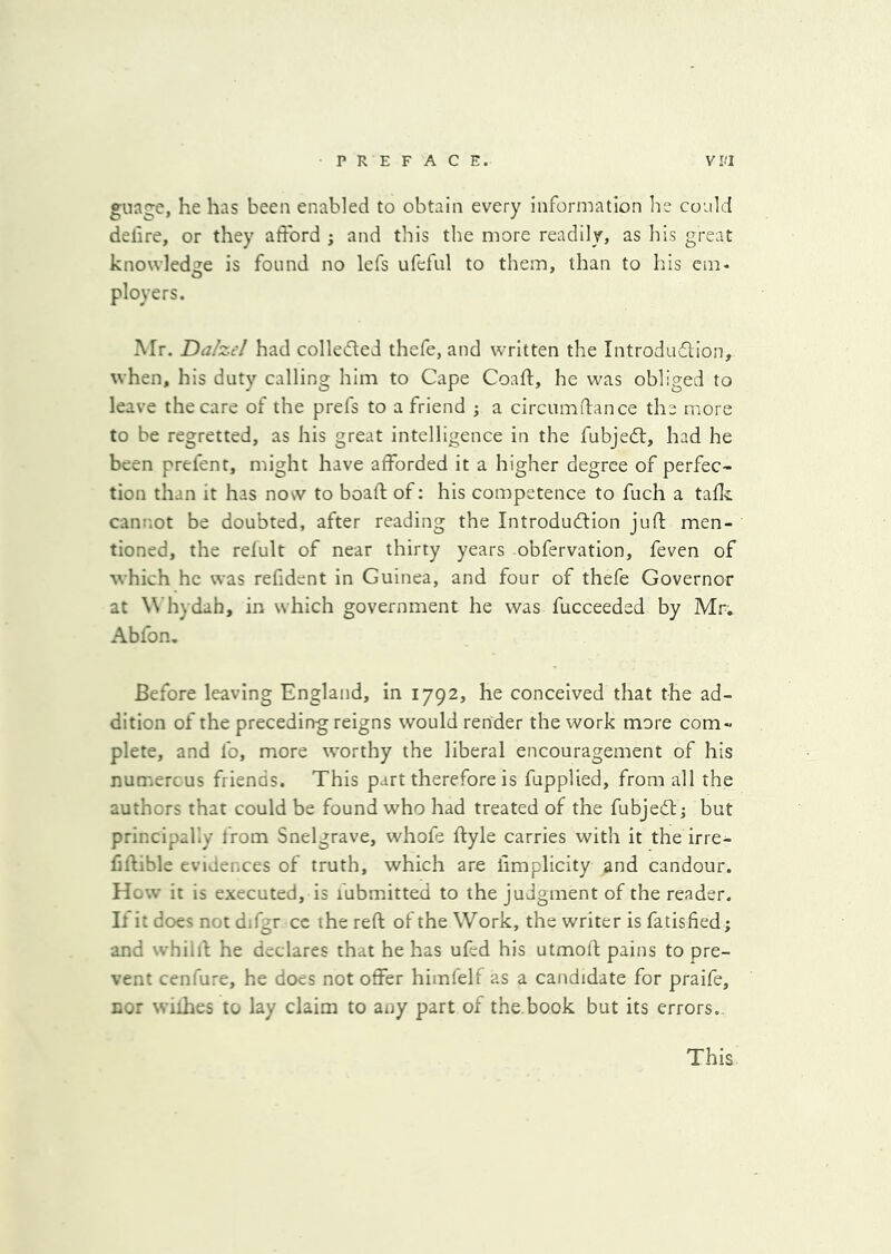 P RE FACE. V f.'I gnage, he has been enabled to obtain every information be could delire, or they afford ; and this the more readily, as his great knowledge is found no lefs ufeful to them, than to his em- ployers. Mr. Da/zel had colleded thefe, and written the Introdudion, when, his duty calling him to Cape Coafl:, he was obliged to leave the care of the prefs to a friend j a circumftance the more to be regretted, as his great intelligence in the fubjedl, had he been prefent, might have afforded it a higher degree of perfec- tion than it has now to boaft of: his competence to fuch a tafc cannot be doubted, after reading the Introdu(fdion juft men- tioned, the relult of near thirty years obfervation, feven of which he was refident in Guinea, and four of thefe Governor at W’hydah, in which government he was fucceeded by Mr. Abfon, Before leaving England, in 1792, he conceived that the ad- dition of the preceding reigns would render the work more com- plete, and lb, more worthy the liberal encouragement of his numerous friends. This part therefore is fupplied, from all the authors that could be found who had treated of the fubjedl; but principally from Snelgrave, whofe ftyle carries with it the irre- fiftible evidences of truth, which are iimplicity and candour. How it is executed, is fubmitted to the judgment of the reader. If it does not difgr cc the reft of the Work, the writer is fatisfied; and whilll he declares that he has ufed his utmoft pains to pre- vent cenfure, he does not offer himfelf as a candidate for praife, nor wiihes to lay claim to any part of the,book but its errors.. This