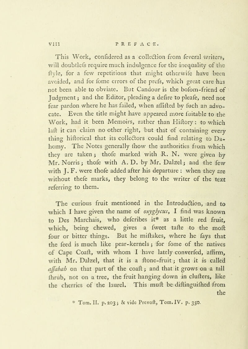 This Work, confidered as a colledtioa from feveral writers, will doubilefs require much indulgence for the inequality of tlie flyle, for a few repetitions that might otherwife have been avoided, and for fome errors of the prefs, which great care has not been able to obviate. But Candour is the bofom-friend of Judgment j and the Editor, pleading a defire to pleafe, need not fear pardon where he has failed, when affifled bv fuch an advo- cate. Even the title might have appeared more fuitable to the Work, had it been Memoirs, rather than Hifiory: to which laft it can claim no other right, but that of containing every thing hiftorical that its colledlors could find relating to Da- homy. The Notes generally fhow the authorities from which they are taken ; thofe marked with R. N. were given by Mr. Norris; thofe with A. D. by Mr. Dalzel; and the few with J. F. were thofe added after his departure : when they are without thefe marks, they belong to the writer of the text referring to them. The curious fruit mentioned in the Introdudlion, and to which I have given the name of oxyglycus^ I find was known to Des Marchais, who defcribes it* as a little red fruit, which, being chewed, gives a fweet tafte to the mod four or bitter things. But he miflakes, where he fays that the feed is much like pear-kernels j for fome of the natives of Cape Coafl, with whom I have lately converfed, affirm, with Mr. Dalzel, that it is a flone-fruit; that it is called ajfabah on that part of the coaft; and that it grows on a tall fhrub, not on a tree, the fruit hanging down in clufters, like the cherries of the laurel. This muft be diflinguiflied from the