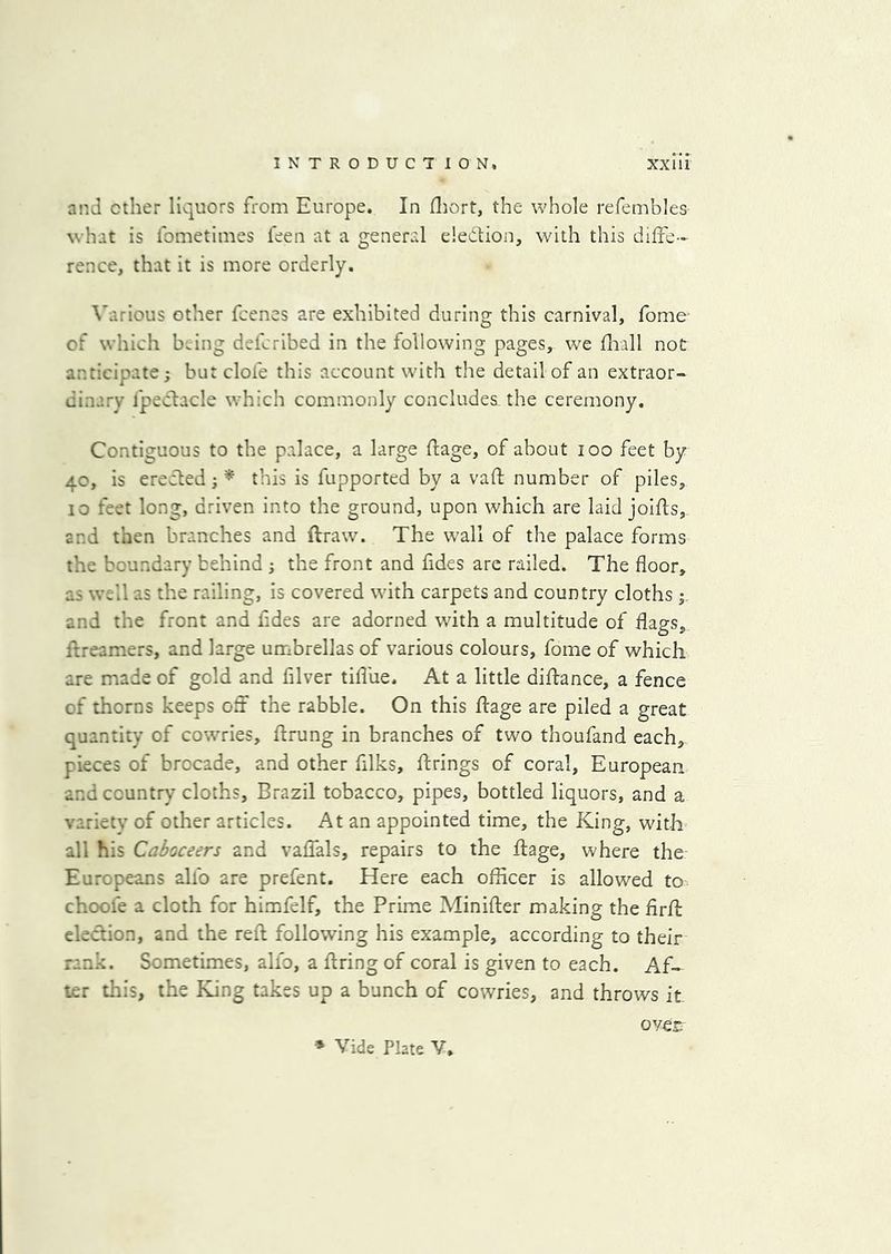 and ether liquors from Europe. In fliort, the whole refembles what is fometimes leen at a general election, with this diffe- rence, that it is more orderly. \'arious other feenes are exhibited during this carnival, fome of which b.ing defcrlbed in the following pages, we flaall not anticipate; but clofe this account with the detail of an extraor- dinary fpecfacle which commonly concludes the ceremony. Contiguous to the palace, a large ftage, of about loo feet by 40, is creeled; this is fupported by a vaft number of piles, 10 feet long, driven into the ground, upon which are laid joifls, and then branches and ftraw. The wall of the palace forms the boundary behind ; the front and fides are railed. The floor, as well as the railing, is covered with carpets and country cloths and the front and fides are adorned with a multitude of flags, flreamers, and large umbrellas of various colours, fome of which are made of gold and filver tifliie. At a little diftance, a fence of thorns keeps oft the rabble. On this flage are piled a great quantity of cowries, flrung in branches of two thoufand each, pieces of brocade, and other filks, firings of coral, European and country cloths, Brazil tobacco, pipes, bottled liquors, and a variety of other articles. At an appointed time, the King, with all his Caboceers and vaffals, repairs to the flage, where the Europeans alfo are prefent. Here each officer is allowed to choofe a cloth for himfelf, the Prime Minifler making the flrfl eleclion, and the reft following his example, according to their rank. Sometimes, alfo, a firing of coral is given to each. Af- ter this, the King takes up a bunch of cowries, and throws it » Vide Plate V. over.