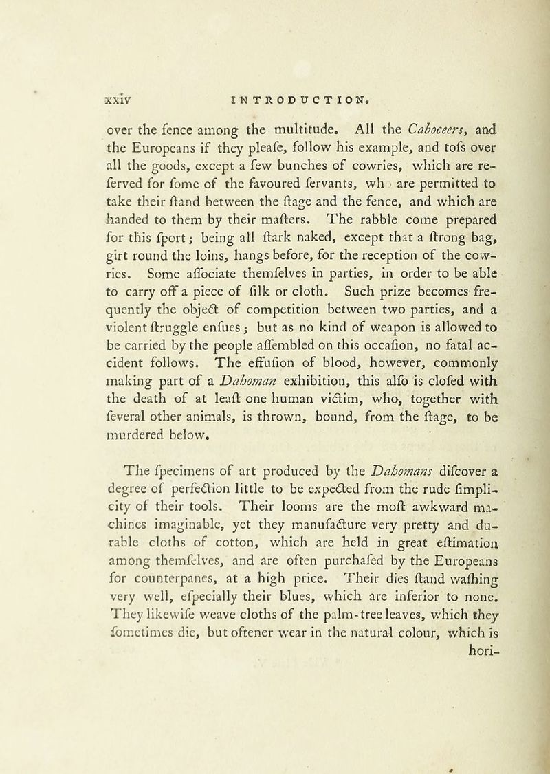 over the fence among the multitude. All the Cahceers, and the Europeans if they pleafe, follow his example, and tofs over all the goods, except a few bunches of cowries, which are re- ferved for fome of the favoured fervants, wh are permitted to take their hand between the ftage and the fence, and which are handed to them by their mafters. The rabble come prepared for this fport; being all hark naked, except that a hrong bag, girt round the loins, hangs before, for the reception of the cow- ries. Some alTociate themfelves in parties, in order to be able to carry off a piece of filk or cloth. Such prize becomes fre- quently the objed of competition between two parties, and a violent flruggle enfues ; but as no kind of weapon is allowed to be carried by the people affembled on this occafion, no fatal ac- cident follows. The effufion of blood, however, commonly making part of a Dahoman exhibition, this alfo is clofed with the death of at lead one human vidim, who, together with feveral other animals, is thrown, bound, from the ftage, to be murdered below. The fpecimens of art produced by the Dahomans dlfcover a degree of perfedion little to be expcded from the rude fimpli- city of their tools. Their looms are the mod: awkward ma- chines imaginable, yet they manufadure very pretty and du- rable cloths of cotton, which are held in great edimatioii among themfelves, and are often purchafed by the Europeans for counterpanes, at a high price. Their dies Hand walking very well, efpecially their blues, which are inferior to none. They likewife weave cloths of the palm-tree leaves, which they fometimes die, but oftener wear in the natural colour, which is hori-