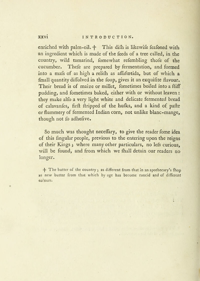 enriched with palm-oil. -f* This difh is likewife feafoned with an ingredient which is made of the feeds of a tree called, in the country, wild tamarind, fomewhat refembling thofe of the cucumber. Thefe are prepared by fermentation, and formed into a mafs of as high a relifh as affafoetida, but of which a fmall quantity dilTolved in the foup, gives it an exquilite flavour. Their bread is of maize or millet, fometimes boiled into a ftiif pudding, and fometimes baked, either with or without leaven: they make alfo a very light white and delicate fermented bread of calavanfes, firfi: ftripped of the hufks, and a kind of pafte or flummery of fermented Indian corn, not unlike blanc-mange, though not fo adheflve. So much was thought necelTary, to give the reader fome idea of this Angular people, previous to the entering upon the reigns of their Kings ; where many other particulars, no lefs curious, will be found, and from which we fliall detain our readers no longer. d' The butter of the country ; as different from that in an apothecary’s fhop as new butter from that which by age has become rancid and of different colours.