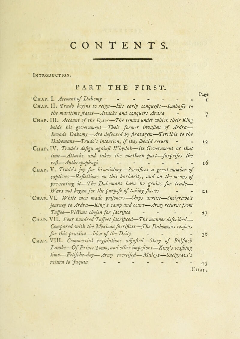 CONTENTS. ISTRODUCTION. PART THE FIRST. Page Chap. I. Account of Dahomy - - _ _ _ . j Chap. II. Trudo begins to reign—His early conquefls—Embaffy to the maritime fates—Attacks and conquers Ardra - _ y Chap. III. Account of the Eyeos—The tenure under which their King holds his government—Their former invafion of Ardra— Invade Dahomy—Are defeated by firatagem—Terrible to the Dahomans—Irudo's intention, if they foould return - - 12 Chap. IV. Trudo's defign againfl PFhydah—Its Government at that time—Attacks and takes the northern part—Jurprifes the ref—Anthropophagi - - - - - -16 Ch.ap. V. Trudo's joy for his^viblory—Sacrifices a great number of captives—Reflexions on this barbarity, and on the means of preventing it—The Dahomans have no genius for trade— Wars not begun for the purpofe of taking flaves - - 21 ‘Chap. VI. White men made prifoners—Ships arrive—Snelgrave's journey to Ardra—King's cainp and court—Army returns from Tuffoe—ViXims chofen for facrifice - - _ _ jy Chap. VII. Four hundred Tuffoesfacrificed—The manner defcribed— Compared with the Mexican facrifices—She Dahomans reafons for this praXice—Idea of the Deity - - - - 36 Chap. VIII. Commercial regulations adjufled—Story of Bulfinch Eambe—Of Prince Tomo, and other impoflors—King's wafhing time— Fetifche-day—Army exercifed— Muleys —Snelgrave's return to Jaquin . - ~ . ^2