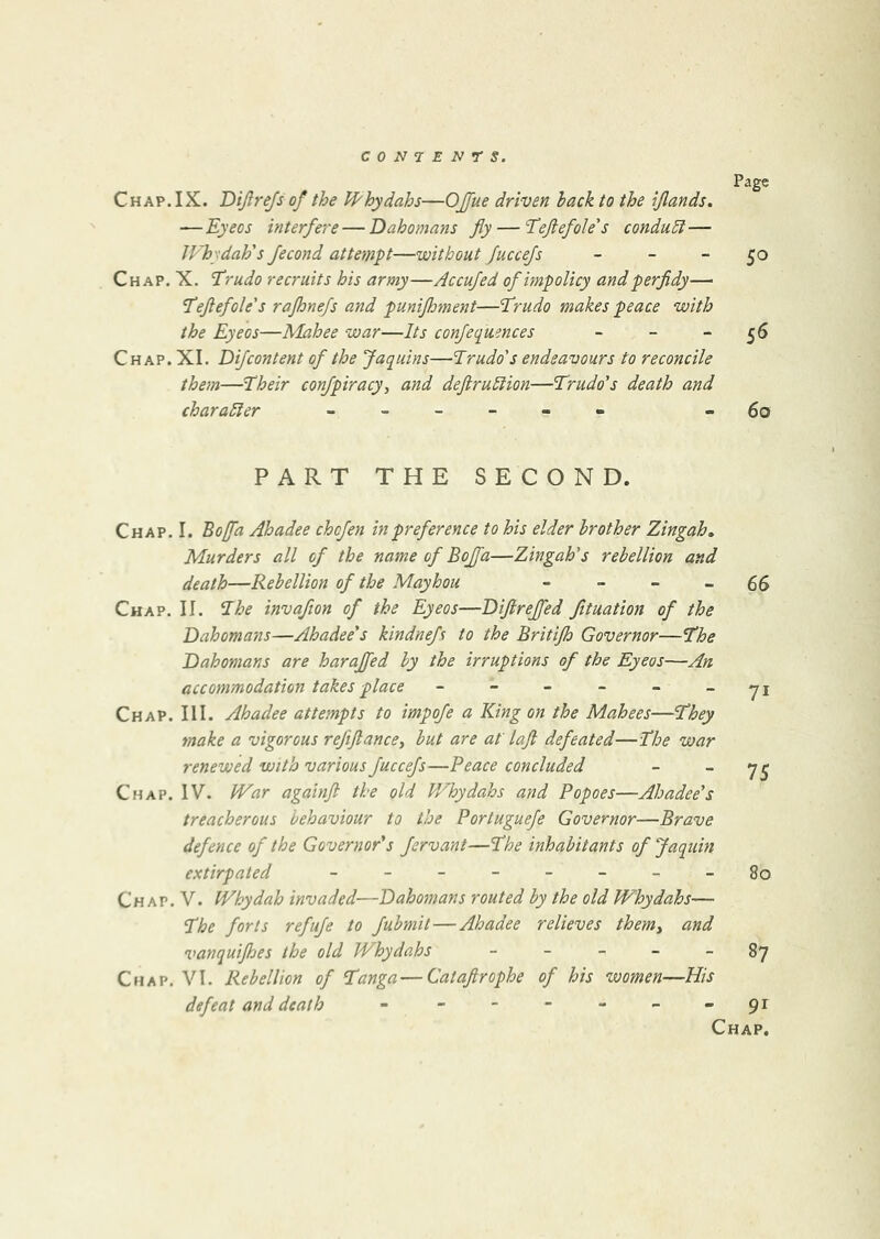 Chap. IX. Dijlrejs of the U'hydahs—OJfue driven hack to the ijlands. — Eyeos interfere—Dahomans fly — Teftefole's condu5i— JVhydah's fecond attempt—without JucceJs _ _ _ Chap. X. Trudo recruits his army—Accujed of impolicy and perfidy— ‘Teftef ole's rajhnefs and punifhment—Erudo makes peace with the Eyeos—Mahee war—Its conjequences _ _ _ Chap. XL Difcontent of the Jaquins—Prudo's endeavours to reconcile them—Pheir confpiracy, and deftruPlion—Prudo's death and charaPler Page 50 5^ 60 PART THE SECOND. Chap. I. Boffd Ahadee chcfen in preference to his elder brother Zingah, Murders all of the name of Bojfa—Zingah's rebellion and death—Rebellion of the Mayhou - - - -66 Chap. II. Phe invafion of the Eyeos—Diflrejfed Jituation of the Dahomans—Ahadee's kindnefs to the Britijh Governor—Phe Dahomans are harajfed by the irruptions of the Eyeos—An accommodation takes place - - - - - _yj Chap. III. Ahadee attempts to impofe a King on the Mahees—Phey make a vigorous rejiftancey but are at' laft defeated—Phe war renewed with various fuccejs—Peace concluded - - Chap. IV. War againft the old Whydahs and Popoes—Ahadee's treacherous behaviour to the Portuguefe Governor—Brave defence of the Governor's Jervant—Phe inhabitants of Jaquin extirpated - - - - - - - - 80 Chap. V. Whydah invaded—Dahomans routed by the old Whydahs— Phe forts refuje to fubmit—Ahadee relieves them^ and vanquijhes the old Whydahs - - - - - 87 Chap. VI. Rebellion of Panga—Cataflrophe of his women—His defeat and death - - - - - - - 91 Chap.