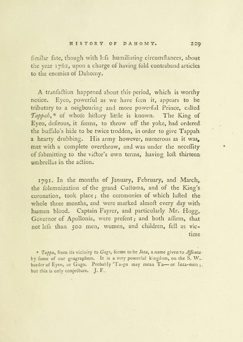 fimll.ir fate, though with Icfs humiliating circumflances, about tlie year 1762, upon a charge of having fold contraband articles to the enemies of Dahomy. A tranfaftion happened about this period, which is worthy notice. Eyeo, powerful as we have feen it, appears to be tributary to a neigbouring and more powerful Prince, called Tappah,^ of whofe hidory little is known. The King of Eyeo, defirous, it feems, to throw off the yoke, had ordered, the buffalo’s hide to be twice trodden, in order to give Tappah a hearty drubbing. His army however, numerous as it was^ met with a complete overthrow, and was under the neceffity of fubmitting to the vl<ftor’s own terms, having loft thirteen umbrellas in the adion. 1791. In the months of January, February, and Marchj the folemnization of the grand Cultoms, and of the King’s coronation, took place; the ceremonies of which lafted the wEole three months, and were marked almoft every day with human blood. Captain Fayrer, and particularly Mr. Hogg,, Governor of Apollonia, were prefent; and both affirm, that not lefs than 500 men, women, and children, fell as vic- tims * Tappa, from its vicinity to Gago, feems to be Inta, a name given to Ajjienta by fome of our geographers. It is a very powerful kingdom, on the S. W., border of Eyeo, or Gago. Probably’Ta*pa may mean Ta—- or Inta-men but this is only conjecture. J* F.