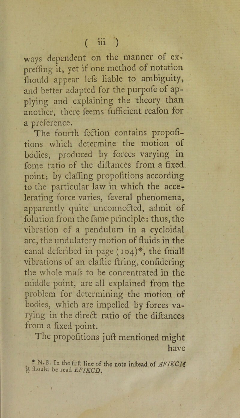 ways dependent on the manner of ex* prefling it, yet if one method of notation fhouid appear lefs liable to ambiguity, and better adapted for the purpofe of ap- plying and explaining the theory than another, there feems fufficient reafon for a preference. The fourth fe&ion contains propofi- tions which determine the motion of bodies, produced by forces varying in fome ratio of the diftances from a fixed pointj by clafling propofitions according to the particular law in which the acce- lerating force varies, feveral phenomena, apparently quite unconnected, admit of folution from the fame principle: thus,the vibration of a pendulum in a cycloidal arc, the undulatory motion of fluids in the canal defcribed in page (104)*, the fmall vibrations of an elaftic firing, confidering the whole mafs to be concentrated in the middle point, are all explained from the problem for determining the motion of bodies, which are impelled by forces va- rying in the diredt ratio of the diftances from a fixed point. The propofitions juft mentioned might have • n '’nc the note inftead of AFIKCM. « fhouid be read EFIKCD.