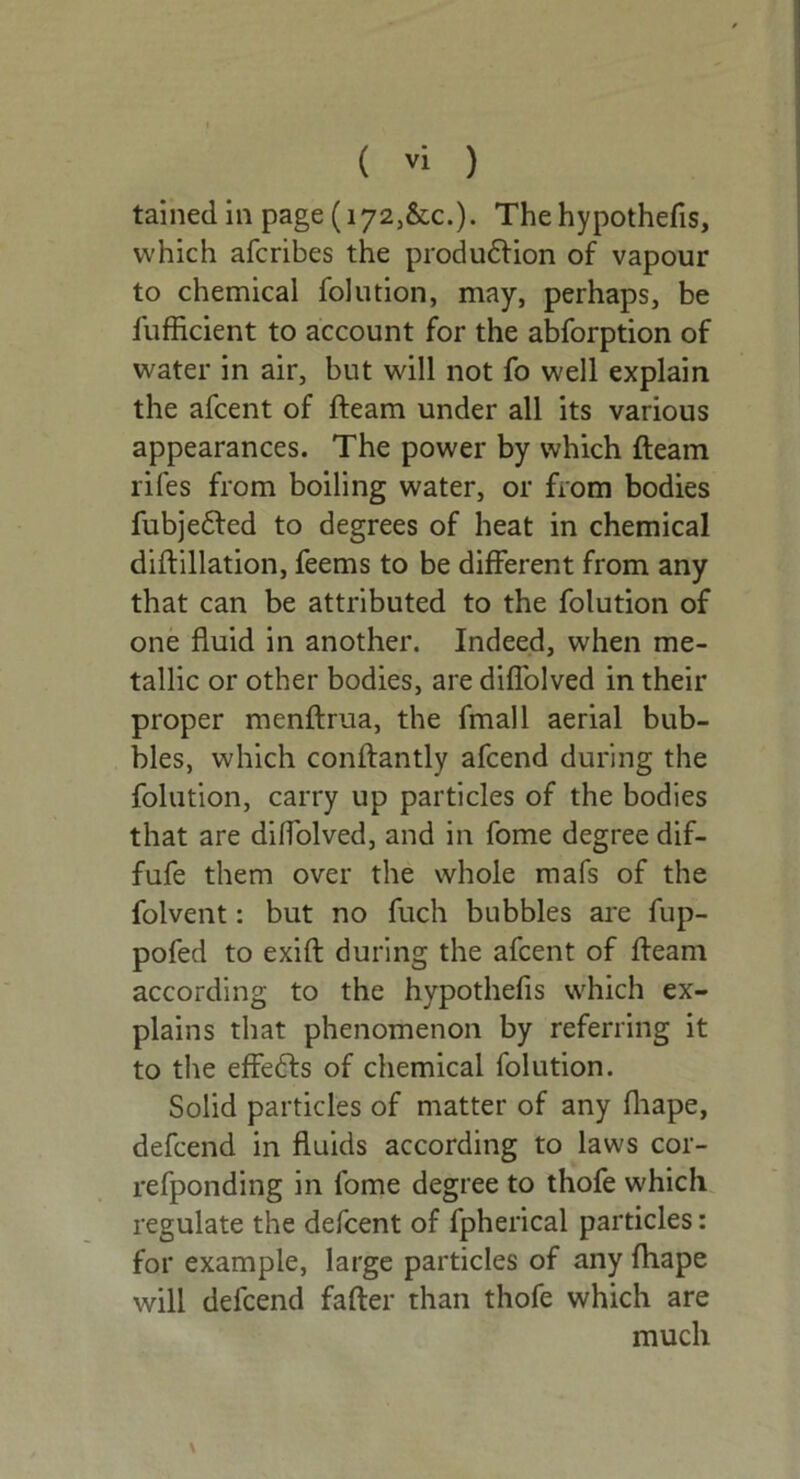 tainedin page (i72,&c.). The hypothefis, which afcribes the production of vapour to chemical folution, may, perhaps, be fufficient to account for the abforption of water in air, but will not fo well explain the afcent of fteam under all its various appearances. The power by which fteam rifes from boiling water, or from bodies fubjeCted to degrees of heat in chemical diftillation, feems to be different from any that can be attributed to the folution of one fluid in another. Indeed, when me- tallic or other bodies, are diffolved in their proper menftrua, the fmall aerial bub- bles, which conftantly afcend during the folution, carry up particles of the bodies that are diffolved, and in fome degree dif- fufe them over the whole mafs of the folvent: but no fuch bubbles are fup- pofed to exift during the afcent of fteam according to the hypothefis which ex- plains that phenomenon by referring it to the effeCts of chemical folution. Solid particles of matter of any fliape, defcend in fluids according to laws cor- refponding in fome degree to thofe which regulate the defcent of fpherical particles: for example, large particles of any fliape will defcend fafter than thofe which are much